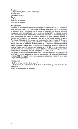 22
Reactivos
Leche ( 100 mL) traída por los estudiantes
Ácido acético
carbonato de calcio
Etanol
Lactosa
Hidróxido de amonio
Hidróxido de potasio
Procedimiento
Se introduce 100 ml de leche en un vaso de precipitado de 500 ml y se calienta en
baño de maría a 40 ºC . A continuación se añade ácido acético gota a gota hasta
la aparición de un precipitado blanco indica la presencia de caseina, se sigue
agregando ácido acético hasta que no haya más precipitado, se extrae la caseina
y al sobre nadante se le adicionan 3 gramos de carbonato de calcio en polvo y se
agita fuertemente ; se coloca el conjunto en baño de agua hirviendo durante 5
minutos sin suspender la agitación, con el fin de desproteinizar la leche.
Terminado el tiempo se filtra en caliente y se desecha el precipitado. El filtrado se
coloca en vaso de precipitado y se calienta a ebullición ( introducir unas perlas de
vidrios para que la ebullición no sea violenta ). La aparición de una espuma se
puede eliminar con fuerte agitación utilizando una varilla de vidrio. La ebullición se
continua hasta que el volumen se reduzca a 20 0 25 ml y se suspende el
calentamiento, inmediatamente se adiciona 30 ml de etanol al 95 % y deje enfriar
a temperatura ambiente y filtre y el precipitado se seca a 60 ºC.
En un tubo de ensayo disuelva una pequeña cantidad de lactosa en 1 ml de agua,
se añade 1 ml de hidróxido de amonio concentrado y 2 gotas de hidróxido de
potasio al 25 %. Haga lo mismo con lactosa del laboratorio marcando cada tubo.
Luego caliente y compare.
PREGUNTAS
.- Cuál es el valor nutritivo de la leche ?.
. - Determinar la concentración de lactosa en la muestra y compararla con las
publicadas.
.- Cuál es la estructura de la lactosa ?.
 