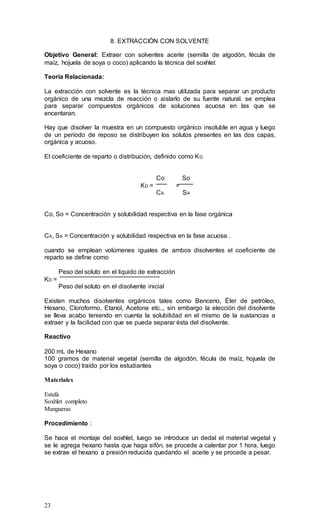 23
8. EXTRACCIÓN CON SOLVENTE
Objetivo General: Extraer con solventes aceite (semilla de algodón, fécula de
maíz, hojuela de soya o coco) aplicando la técnica del soxhlet
Teoría Relacionada:
La extracción con solvente es la técnica mas utilizada para separar un producto
orgánico de una mezcla de reacción o aislarlo de su fuente natural. se emplea
para separar compuestos orgánicos de soluciones acuosa en las que se
encentaran.
Hay que disolver la muestra en un compuesto orgánico insoluble en agua y luego
de un período de reposo se distribuyen los solutos presentes en las dos capas,
orgánica y acuoso.
El coeficiente de reparto o distribución, definido como KD.
Co So
KD = =
CA SA
Co, So = Concentración y solubilidad respectiva en la fase orgánica
CA, SA = Concentración y solubilidad respectiva en la fase acuosa .
cuando se emplean volúmenes iguales de ambos disolventes el coeficiente de
reparto se define como
Peso del soluto en el liquido de extracción
KD =
Peso del soluto en el disolvente inicial
Existen muchos disolventes orgánicos tales como Benceno, Éter de petróleo,
Hexano, Cloroformo, Etanol, Acetona etc.., sin embargo la elección del disolvente
se lleva acabo teniendo en cuenta la solubilidad en el mismo de la sustancias a
extraer y la facilidad con que se pueda separar ésta del disolvente.
Reactivo
200 mL de Hexano
100 gramos de material vegetal (semilla de algodón, fécula de maíz, hojuela de
soya o coco) traído por los estudiantes
Materiales
Estufa
Soxhlet completo
Mangueras
Procedimiento :
Se hace el montaje del soxhlet, luego se introduce un dedal el material vegetal y
se le agrega hexano hasta que haga sifón, se procede a calentar por 1 hora, luego
se extrae el hexano a presión reducida quedando el aceite y se procede a pesar.
 