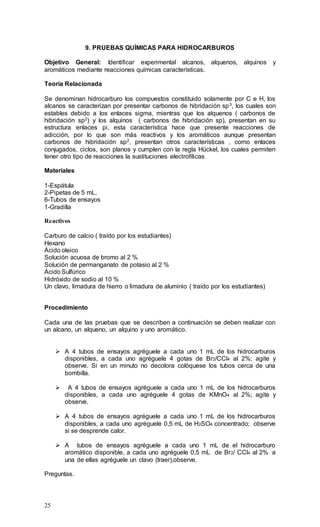 25
9. PRUEBAS QUÍMICAS PARA HIDROCARBUROS
Objetivo General: Identificar experimental alcanos, alquenos, alquinos y
aromáticos mediante reacciones químicas características.
Teoría Relacionada
Se denominan hidrocarburo los compuestos constituido solamente por C e H, los
alcanos se caracterizan por presentar carbonos de hibridación sp3, los cuales son
estables debido a los enlaces sigma, mientras que los alquenos ( carbonos de
hibridación sp2) y los alquinos ( carbonos de hibridación sp), presentan en su
estructura enlaces pi, esta característica hace que presente reacciones de
adicción, por lo que son más reactivos y los aromáticos aunque presentan
carbonos de hibridación sp2, presentan otros características , como enlaces
conjugados, ciclos, son planos y cumplen con la regla Hückel, los cuales permiten
tener otro tipo de reacciones la sustituciones electrofílicas
Materiales
1-Espátula
2-Pipetas de 5 mL.
6-Tubos de ensayos
1-Gradilla
Reactivos
Carburo de calcio ( traído por los estudiantes)
Hexano
Ácido oleico
Solución acuosa de bromo al 2 %
Solución de permanganato de potasio al 2 %
Ácido Sulfúrico
Hidróxido de sodio al 10 %
Un clavo, limadura de hierro o limadura de aluminio ( traído por los estudiantes)
Procedimiento
Cada una de las pruebas que se describen a continuación se deben realizar con
un alcano, un alqueno, un alquino y uno aromático.
 A 4 tubos de ensayos agréguele a cada uno 1 mL de los hidrocarburos
disponibles, a cada uno agréguele 4 gotas de Br2/CCl4 al 2%; agite y
observe. Si en un minuto no decolora colóquese los tubos cerca de una
bombilla.
 A 4 tubos de ensayos agréguele a cada uno 1 mL de los hidrocarburos
disponibles, a cada uno agréguele 4 gotas de KMnO4 al 2%; agite y
observe.
 A 4 tubos de ensayos agréguele a cada uno 1 mL de los hidrocarburos
disponibles, a cada uno agréguele 0,5 mL de H2SO4 concentrado; observe
si se desprende calor.
 A tubos de ensayos agréguele a cada uno 1 mL de el hidrocarburo
aromático disponible, a cada uno agréguele 0,5 mL de Br2/ CCl4 al 2% a
una de ellas agréguele un clavo (traer),observe.
Preguntas.
 