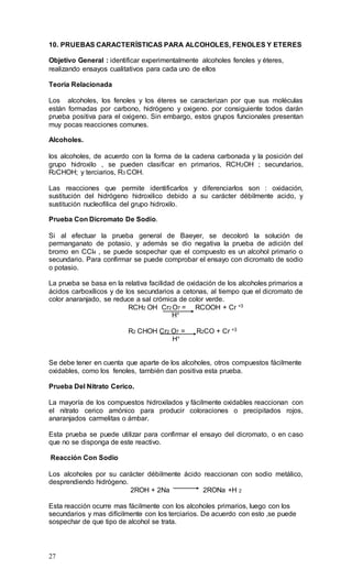27
10. PRUEBAS CARACTERÍSTICAS PARA ALCOHOLES, FENOLES Y ETERES
Objetivo General : identificar experimentalmente alcoholes fenoles y éteres,
realizando ensayos cualitativos para cada uno de ellos
Teoría Relacionada
Los alcoholes, los fenoles y los éteres se caracterizan por que sus moléculas
están formadas por carbono, hidrógeno y oxigeno. por consiguiente todos darán
prueba positiva para el oxigeno. Sin embargo, estos grupos funcionales presentan
muy pocas reacciones comunes.
Alcoholes.
los alcoholes, de acuerdo con la forma de la cadena carbonada y la posición del
grupo hidroxilo , se pueden clasificar en primarios, RCH2OH ; secundarios,
R2CHOH; y terciarios, R3 COH.
Las reacciones que permite identificarlos y diferenciarlos son : oxidación,
sustitución del hidrógeno hidroxilico debido a su carácter débilmente acido, y
sustitución nucleofilica del grupo hidroxilo.
Prueba Con Dicromato De Sodio.
Si al efectuar la prueba general de Baeyer, se decoloró la solución de
permanganato de potasio, y además se dio negativa la prueba de adición del
bromo en CCl4 , se puede sospechar que el compuesto es un alcohol primario o
secundario. Para confirmar se puede comprobar el ensayo con dicromato de sodio
o potasio.
La prueba se basa en la relativa facilidad de oxidación de los alcoholes primarios a
ácidos carboxílicos y de los secundarios a cetonas, al tiempo que el dicromato de
color anaranjado, se reduce a sal crómica de color verde.
RCH2 OH Cr2 O7 = RCOOH + Cr +3
H+
R2 CHOH Cr2 O7 = R2CO + Cr +3
H+
Se debe tener en cuenta que aparte de los alcoholes, otros compuestos fácilmente
oxidables, como los fenoles, también dan positiva esta prueba.
Prueba Del Nitrato Cerico.
La mayoría de los compuestos hidroxilados y fácilmente oxidables reaccionan con
el nitrato cerico amónico para producir coloraciones o precipitados rojos,
anaranjados carmelitas o ámbar.
Esta prueba se puede utilizar para confirmar el ensayo del dicromato, o en caso
que no se disponga de este reactivo.
Reacción Con Sodio
Los alcoholes por su carácter débilmente ácido reaccionan con sodio metálico,
desprendiendo hidrógeno.
2ROH + 2Na 2RONa +H 2
Esta reacción ocurre mas fácilmente con los alcoholes primarios, luego con los
secundarios y mas difícilmente con los terciarios. De acuerdo con esto ,se puede
sospechar de que tipo de alcohol se trata.
 