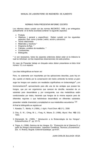 3
MANUAL DE LABORATORIO DE INGENIERÍA DE ALIMENTO
NORMAS PARA PRESENTAR INFORME ESCRITO
Los informes deben cumplir con las normas INCONTEC 1486 y ser entregados
puntualmente en la fecha acordada contener lo siguiente aspectos:
 Portada
 Objetivos ( general y específicos) Deben cumplir con los siguientes
aspectos: Que, como y donde ( verbo, acción y ubicación)
 Teoría relacionada
 Materiales y reactivos *
 Diagrama de flujo. *
 Cálculos y análisis de resultados. *
 Conclusiones.
 Bibliografía.
* si son necesarios, todos los aspectos anteriores deben estar en la bitácora la
cual es individual, con las respectivas observaciones de cada practica.
En caso de Presentar trabajo en disquete estos deben presentarse en letra Arial
número 12, a un espacio
Las citas bibliográficas se hacen así
Pero, no solamente son importantes por las aplicaciones descritas, pues hoy en
día, cuando el interés por la conservación del medio ambiente ha tenido un gran
auge los hongos son usados con resultados significativos en biotecnología1 y en
biorremediación2, aprovechando para ello una de las ventajas que poseen los
hongos, que por ser organismos que carecen de clorofila, necesitan de un
substrato para desarrollarse y, por consiguiente, sus vías metabólicas están
condicionadas por éstos, haciendo que hongos de la misma especie pero de
diferentes regiones o que habiéndose desarrollado en diferentes substratos
presenten notable diversidad y complejidad en sus metabolitos secundarios 3,4
Al final la bibliografía se registra así
1. Kawabe, T.; Morita, H. (1994), J. Agric. Food Chem. 42 (11), 2556
2. Chiu, S. W. ; Ching, M. L. ; Fong, K.; Moore, D. (1998), Mycol. Res. 102 (12)
1553.
3. Wainwright, M., (1995). “ Introducción a la Biotecnología de los Hongos”.
Editorial Acribia, 2ª . pp 57-73.
4. Trigos, A. (1998). Química de los Hongos. En “Producción de la Vitamina D2 a
partir de Hongos macromicetos : Aspectos Científicos, Técnicos y Económicos”.
(Ed. A. Rivera), Bogotá. Editorial Guadalupe. pp19-57.
JUAN CARLOS ZULUAGA VEGA
 