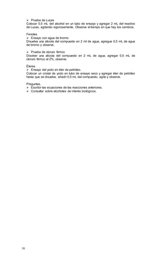 30
 Prueba de Lucas
Colocar 0,5 mL del alcohol en un tubo de ensayo y agregar 2 mL del reactivo
de Lucas, agitando vigorosamente. Observe el tiempo en que hay los cambios.
Fenoles
 Ensayo con agua de bromo
Disuelva una alicota del compuesto en 2 ml de agua, agregue 0,5 mL de agua
de bromo y observe.
 Prueba de cloruro férrico
Disolver una alicota del compuesto en 2 mL de agua, agregar 0,5 mL de
cloruro férrico al 2%, observe.
Éteres
 Ensayo del yodo en éter de petróleo.
Colocar un cristal de yodo en tubo de ensayo seco y agregar éter de petróleo
hasta que se disuelva, añadir 0,5 mL del compuesto, agite y observe.
Preguntas.
 Escribir las ecuaciones de las reacciones anteriores.
 Consultar sobre alcoholes de interés biológicos.
 