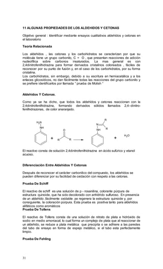 31
11 ALGUNAS PROPIEDADES DE LOS ALDEHIDOS Y CETONAS
Objetivo general : Identificar mediante ensayos cualitativos aldehídos y cetonas en
el laboratorio
Teoría Relacionada
Los aldehídos , las cetonas y los carbohidratos se caracterizan por que su
molécula tiene un grupo carbonilo, C = O , que presentan reacciones de adición
nucleofílica sobre carbonos insaturados. La mas general es con
2,4dinitrofenilhidrazina para formar derivados cristalinos coloreados , fáciles de
reconocer por su punto de fusión y, en el caso de los carbohidratos, por su forma
cristalina.
Los carbohidratos, sin embargo, debido a su escritura en hemiacetálica y a los
enlaces glicosídicos, no dan fácilmente todas las reacciones del grupo carbonilo y
se prefiere identificarlos por llamada “ prueba de Molish “
Aldehidos Y Cetonas.
Como ya se ha dicho, que todos los aldehídos y cetonas reaccionan con la
2,4dinitrofenilhidrazina, formando derivados sólidos llamados 2,4–dinitro-
fenilhidrazonas, de color anaranjado.
NH
NH2
+ R R
O NH
N
R
R
+
H2O
El reactivo consta de solución 2,4dinitrofenilhidrazina en ácido sufúrico y etanol
acuoso.
Diferenciación Entre Aldehídos Y Cetonas
Después de reconocer el carácter carbonilico del compuesto, los aldehídos se
pueden diferenciar por su facilidad de oxidación con respeto a las cetonas.
Prueba De Schiff
El reactivo de schiff es una solución de p - rosanilina, colorante púrpura de
estructura quinoide, que ha sido decolorado con anhídrido sulfuroso. En presencia
de un aldehído ,fácilmente oxidable ,se regenera la estructura quinoide y, por
consiguiente, la coloración púrpura. Esta prueba es positiva tanto para aldehídos
alifáticos como aromáticos
Prueba De Tollens
El reactivo de Tollens consta de una solución de nitrato de plata e hidróxido de
sodio en medio amoniacal, lo cual forma un complejo de plata que al reaccionar de
un aldehído, se reduce a plata metálica que precipita o se adhiere a las paredes
del tubo de ensayo en forma de espejo metálico, si el tubo esta perfectamente
limpio.
Prueba De Fehling
 