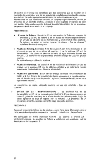 32
El reactivo de Fehling esta constituido por dos soluciones que se mezclan en el
momento de su empleo. Una de las soluciones es sulfato cúprico disuelto en agua.
a es tartrato de sodio y potasio mas hidróxido de sodio disueltos en agua.
Al mezclarse las dos soluciones se forma un complejo cúprico-tartarico, el cual, en
presencia de un aldehído alifático, se reduce a oxido cuproso precipitado de color
rojo ladrillo. Esta prueba permite distinguir los aldehído alifático de los aromático,
ya que esto no alcanza a reducir el complejo
Procedimiento:
 Prueba de Tollens . Se coloca 0,5 mL del reactivo de Tollens A, una gota de
amoniaco y 0,5 mL de Tollens B en los tubos de ensayo respectivamente.
En un tubo se adiciona 0,5 de formaldehido y en el otro 0,5 ml de acetona .
Se agitan y se dejan en reposo durante 15 minutos . Que se observa ?.
Nota lavar los tubos enseguida
 Prueba de Fehling. Se mezcla 1 ml. de solución A con 1 ml. de solución B - en
el momento que se va a utilizar el reactivo - y se le adiciona 0.5 ml. de
formaldehido . Se coloca el tubo en un baño de agua hirviendo durante tres
minutos . La aparición de un precipitado amarillo naranja de Cu2O es prueba
positiva.
Se repite el ensayo utilizando acetona .
 Prueba de Benedict . Se colocan 4 ml. del reactivo de Benedict en un tubo de
ensayo, se le agregan 0,5 mL de aldehido alifatico y se calienta la mezcla
suavemente hasta ebullición . Observe el resultado .
 Prueba del yodoformo . En un tubo de ensayo se coloca 1 ml. de solución de
NaOH al 2 % y 0,5 mL de formaldehido ; luego se agrega a la mezcla anterior ,
tres mL la solución yoduro de potasio, agitando hasta que la solución se torne
ligeramente amarilla .
La experiencia se repite utilizando acetona en vez del aldehido . Qué se
observa ?.
 Ensayo con 2.4 - dinitrofenilhidracina . Se disuelven 0,5 mL de
formaldehido en 0.5 ml. de metanol o etanol al 95 %. En un tubo de ensayo se
coloca 2 gotas del reactivo y se le añade la solución del compuesto , luego de
fuerte agitación se deja en reposo por 10 minutos . La presencia de un
precipitado amarillo , naranja o amarillo rojizo es prueba positiva .
PREGUNTAS
Según el fundamento teórico de la práctica , como haría para diferenciar entre si
cada uno de los siguientes compuestos : metanal , butan-2-ona , hexan-3-ona .
Un compuesto de forma molecular C5H10O da positiva la prueba 2,4 -
dinitrofenilhidracina , las pruebas de Tollens y yodoformo son negativas , cuál es
la estructura del compuesto ?.
 