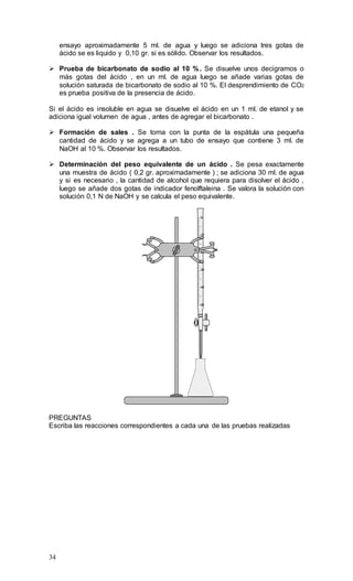 34
ensayo aproximadamente 5 ml. de agua y luego se adiciona tres gotas de
ácido se es liquido y 0,10 gr. si es sólido. Observar los resultados.
 Prueba de bicarbonato de sodio al 10 %. Se disuelve unos decigramos o
más gotas del ácido , en un ml. de agua luego se añade varias gotas de
solución saturada de bicarbonato de sodio al 10 %. El desprendimiento de CO2
es prueba positiva de la presencia de ácido.
Si el ácido es insoluble en agua se disuelve el ácido en un 1 ml. de etanol y se
adiciona igual volumen de agua , antes de agregar el bicarbonato .
 Formación de sales . Se toma con la punta de la espátula una pequeña
cantidad de ácido y se agrega a un tubo de ensayo que contiene 3 ml. de
NaOH al 10 %. Observar los resultados.
 Determinación del peso equivalente de un ácido . Se pesa exactamente
una muestra de ácido ( 0,2 gr. aproximadamente ) ; se adiciona 30 ml. de agua
y si es necesario , la cantidad de alcohol que requiera para disolver el ácido ,
luego se añade dos gotas de indicador fenolftaleina . Se valora la solución con
solución 0,1 N de NaOH y se calcula el peso equivalente.
50
40
30
20
10
0
PREGUNTAS
Escriba las reacciones correspondientes a cada una de las pruebas realizadas
 