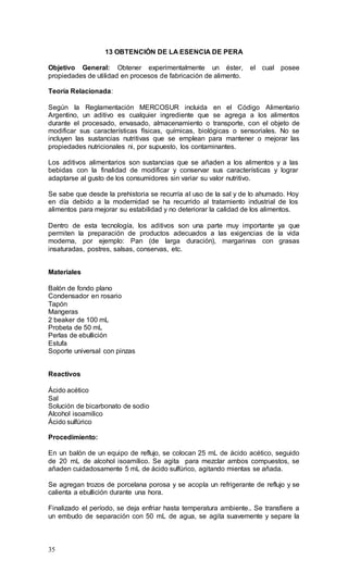 35
13 OBTENCIÓN DE LA ESENCIA DE PERA
Objetivo General: Obtener experimentalmente un éster, el cual posee
propiedades de utilidad en procesos de fabricación de alimento.
Teoría Relacionada:
Según la Reglamentación MERCOSUR incluida en el Código Alimentario
Argentino, un aditivo es cualquier ingrediente que se agrega a los alimentos
durante el procesado, envasado, almacenamiento o transporte, con el objeto de
modificar sus características físicas, químicas, biológicas o sensoriales. No se
incluyen las sustancias nutritivas que se emplean para mantener o mejorar las
propiedades nutricionales ni, por supuesto, los contaminantes.
Los aditivos alimentarios son sustancias que se añaden a los alimentos y a las
bebidas con la finalidad de modificar y conservar sus características y lograr
adaptarse al gusto de los consumidores sin variar su valor nutritivo.
Se sabe que desde la prehistoria se recurría al uso de la sal y de lo ahumado. Hoy
en día debido a la modernidad se ha recurrido al tratamiento industrial de los
alimentos para mejorar su estabilidad y no deteriorar la calidad de los alimentos.
Dentro de esta tecnología, los aditivos son una parte muy importante ya que
permiten la preparación de productos adecuados a las exigencias de la vida
moderna, por ejemplo: Pan (de larga duración), margarinas con grasas
insaturadas, postres, salsas, conservas, etc.
Materiales
Balón de fondo plano
Condensador en rosario
Tapón
Mangeras
2 beaker de 100 mL
Probeta de 50 mL
Perlas de ebullición
Estufa
Soporte universal con pinzas
Reactivos
Ácido acético
Sal
Solución de bicarbonato de sodio
Alcohol isoamilico
Ácido sulfúrico
Procedimiento:
En un balón de un equipo de reflujo, se colocan 25 mL de ácido acético, seguido
de 20 mL de alcohol isoamílico. Se agita para mezclar ambos compuestos, se
añaden cuidadosamente 5 mL de ácido sulfúrico, agitando mientas se añada.
Se agregan trozos de porcelana porosa y se acopla un refrigerante de reflujo y se
calienta a ebullición durante una hora.
Finalizado el período, se deja enfriar hasta temperatura ambiente.. Se transfiere a
un embudo de separación con 50 mL de agua, se agita suavemente y separe la
 
