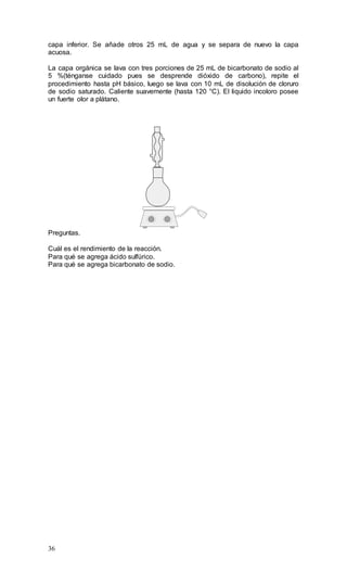 36
capa inferior. Se añade otros 25 mL de agua y se separa de nuevo la capa
acuosa.
La capa orgánica se lava con tres porciones de 25 mL de bicarbonato de sodio al
5 %(ténganse cuidado pues se desprende dióxido de carbono), repite el
procedimiento hasta pH básico, luego se lava con 10 mL de disolución de cloruro
de sodio saturado. Caliente suavemente (hasta 120 °C). El liquido incoloro posee
un fuerte olor a plátano.
1
2
3
4
5 6
7
8
9
1 10
2
3
4
5 6
7
8
9
11
Preguntas.
Cuál es el rendimiento de la reacción.
Para qué se agrega ácido sulfúrico.
Para qué se agrega bicarbonato de sodio.
 