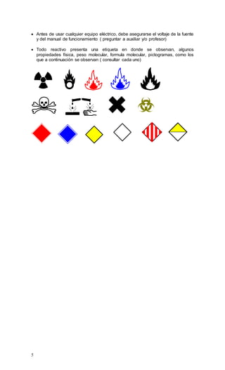 5
 Antes de usar cualquier equipo eléctrico, debe asegurarse el voltaje de la fuente
y del manual de funcionamiento ( preguntar a auxiliar y/o profesor)
 Todo reactivo presenta una etiqueta en donde se observan, algunos
propiedades física, peso molecular, formula molecular, pictogramas, como los
que a continuación se observan ( consultar cada uno)
 