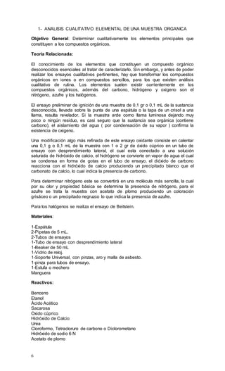6
1- ANALISIS CUALITATIVO ELEMENTAL DE UNA MUESTRA ORGANICA
Objetivo General: Determinar cualitativamente los elementos principales que
constituyen a los compuestos orgánicos.
Teoría Relacionada:
El conocimiento de los elementos que constituyen un compuesto orgánico
desconocidos esenciales al tratar de caracterizarlo. Sin embargo, y antes de poder
realizar los ensayos cualitativos pertinentes, hay que transformar los compuestos
orgánicos en iones o en compuestos sencillos, para los que existen análisis
cualitativo de rutina. Los elementos suelen existir corrientemente en los
compuestos orgánicos, además del carbono, hidrógeno y oxigeno son el
nitrógeno, azufre y los halógenos.
El ensayo preliminar de ignición de una muestra de 0,1 gr o 0,1 mL de la sustancia
desconocida, llevada sobre la punta de una espátula o la tapa de un crisol a una
llama, resulta revelador. Si la muestra arde como llama luminosa dejando muy
poco o ningún residuo, es casi seguro que la sustancia sea orgánica (contiene
carbono), el aislamiento del agua ( por condensación de su vapor ) confirma la
existencia de oxigeno.
Una modificación algo más refinada de este ensayo oxidante consiste en calentar
una 0,1 g o 0,1 mL de la muestra con 1 o 2 gr de óxido cúprico en un tubo de
ensayo con desprendimiento lateral, el cual esta conectado a una solución
saturada de hidróxido de calcio, el hidrógeno se convierte en vapor de agua el cual
se condensa en forma de gotas en el tubo de ensayo, el dióxido de carbono
reacciona con el hidróxido de calcio produciendo un precipitado blanco que el
carbonato de calcio, lo cual indica la presencia de carbono.
Para determinar nitrógeno este se convertirá en una molécula más sencilla, la cual
por su olor y propiedad básica se determina la presencia de nitrógeno, para el
azufre se trata la muestra con acetato de plomo produciendo un coloración
grisáceo o un precipitado negruzco lo que indica la presencia de azufre.
Para los halógenos se realiza el ensayo de Beilstein.
Materiales:
1-Espátula
2-Pipetas de 5 mL.
2-Tubos de ensayos
1-Tubo de ensayo con desprendimiento lateral
1-Beaker de 50 mL
1-Vidrio de reloj.
1-Soporte Universal, con pinzas, aro y malla de asbesto.
1-pinza para tubos de ensayo.
1-Estufa o mechero
Manguera
Reactivos:
Benceno
Etanol
Ácido Acético
Sacarosa
Oxido cúprico
Hidróxido de Calcio
Urea
Cloroformo, Tetracloruro de carbono o Diclorometano
Hidróxido de sodio 6 N
Acetato de plomo
 