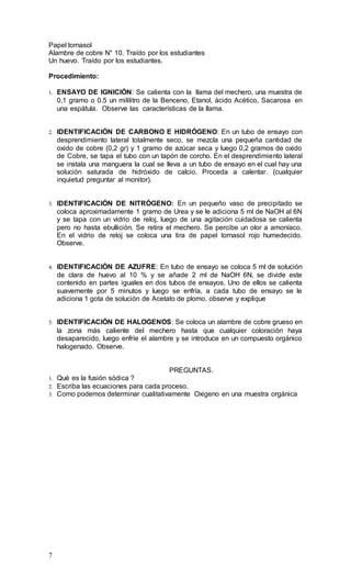 7
Papel tornasol
Alambre de cobre N° 10. Traído por los estudiantes
Un huevo. Traído por los estudiantes.
Procedimiento:
1. ENSAYO DE IGNICIÓN: Se calienta con la llama del mechero, una muestra de
0,1 gramo o 0.5 un mililitro de la Benceno, Etanol, ácido Acético, Sacarosa en
una espátula. Observe las características de la llama.
2. IDENTIFICACIÓN DE CARBONO E HIDRÓGENO: En un tubo de ensayo con
desprendimiento lateral totalmente seco, se mezcla una pequeña cantidad de
oxido de cobre (0,2 gr) y 1 gramo de azúcar seca y luego 0,2 gramos de oxido
de Cobre, se tapa el tubo con un tapón de corcho. En el desprendimiento lateral
se instala una manguera la cual se lleva a un tubo de ensayo en el cual hay una
solución saturada de hidróxido de calcio. Proceda a calentar. (cualquier
inquietud preguntar al monitor).
3. IDENTIFICACIÓN DE NITRÓGENO: En un pequeño vaso de precipitado se
coloca aproximadamente 1 gramo de Urea y se le adiciona 5 ml de NaOH al 6N
y se tapa con un vidrio de reloj, luego de una agitación cuidadosa se calienta
pero no hasta ebullición. Se retira el mechero. Se percibe un olor a amoníaco.
En el vidrio de reloj se coloca una tira de papel tornasol rojo humedecido.
Observe.
4. IDENTIFICACIÓN DE AZUFRE: En tubo de ensayo se coloca 5 ml de solución
de clara de huevo al 10 % y se añade 2 ml de NaOH 6N, se divide este
contenido en partes iguales en dos tubos de ensayos. Uno de ellos se calienta
suavemente por 5 minutos y luego se enfría, a cada tubo de ensayo se le
adiciona 1 gota de solución de Acetato de plomo. observe y explique
5. IDENTIFICACIÓN DE HALOGENOS: Se coloca un alambre de cobre grueso en
la zona más caliente del mechero hasta que cualquier coloración haya
desaparecido, luego enfríe el alambre y se introduce en un compuesto orgánico
halogenado. Observe.
PREGUNTAS.
1. Qué es la fusión sódica ?
2. Escriba las ecuaciones para cada proceso.
3. Como podemos determinar cualitativamente Oxigeno en una muestra orgánica
 