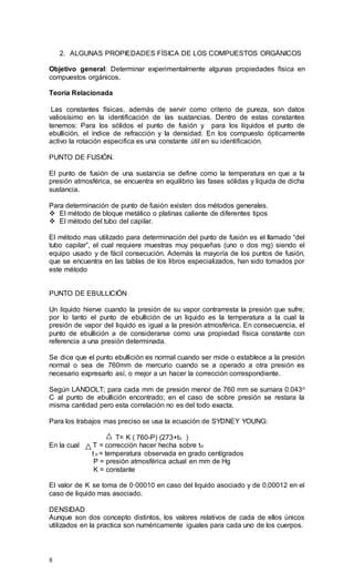 8
2. ALGUNAS PROPIEDADES FÍSICA DE LOS COMPUESTOS ORGÁNICOS
Objetivo general: Determinar experimentalmente algunas propiedades física en
compuestos orgánicos.
Teoría Relacionada
Las constantes físicas, además de servir como criterio de pureza, son datos
valiosísimo en la identificación de las sustancias. Dentro de estas constantes
tenemos: Para los sólidos el punto de fusión y para los líquidos el punto de
ebullición, el índice de refracción y la densidad. En los compuesto ópticamente
activo la rotación especifica es una constante útil en su identificación.
PUNTO DE FUSIÓN.
El punto de fusión de una sustancia se define como la temperatura en que a la
presión atmosférica, se encuentra en equilibrio las fases sólidas y liquida de dicha
sustancia.
Para determinación de punto de fusión existen dos métodos generales.
 El método de bloque metálico o platinas caliente de diferentes tipos
 El método del tubo del capilar.
El método mas utilizado para determinación del punto de fusión es el llamado “del
tubo capilar”, el cual requiere muestras muy pequeñas (uno o dos mg) siendo el
equipo usado y de fácil consecución. Además la mayoría de los puntos de fusión,
que se encuentra en las tablas de los libros especializados, han sido tomados por
este método
PUNTO DE EBULLICIÓN
Un líquido hierve cuando la presión de su vapor contrarresta la presión que sufre;
por lo tanto el punto de ebullición de un liquido es la temperatura a la cual la
presión de vapor del liquido es igual a la presión atmosférica. En consecuencia, el
punto de ebullición a de considerarse como una propiedad física constante con
referencia a una presión determinada.
Se dice que el punto ebullición es normal cuando ser mide o establece a la presión
normal o sea de 760mm de mercurio cuando se a operado a otra presión es
necesario expresarlo así, o mejor a un hacer la corrección correspondiente.
Según LANDOLT; para cada mm de presión menor de 760 mm se sumara 0.043o
C al punto de ebullición encontrado; en el caso de sobre presión se restara la
misma cantidad pero esta correlación no es del todo exacta.
Para los trabajos mas preciso se usa la ecuación de SYDNEY YOUNG:
T= K ( 760-P) (273+to )
En la cual T = corrección hacer hecha sobre to
t o = temperatura observada en grado centígrados
P = presión atmosférica actual en mm de Hg
K = constante
El valor de K se toma de 0·00010 en caso del liquido asociado y de 0,00012 en el
caso de liquido mas asociado.
DENSIDAD
Aunque son dos concepto distintos, los valores relativos de cada de ellos únicos
utilizados en la practica son numéricamente iguales para cada uno de los cuerpos.
 
