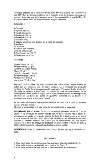 9
Densidad absoluta es la relación entre la masa M de un cuerpo y su volumen V, o
sea M/V=Da,y la densidad relativa es la relación entre la densidad absoluta del
cuerpo y la de otro que se toma como termino de comparación, o sea Da / Da, =Dr;
el cuerpo que se toma de comparación es el agua destilada
Materiales :
1-Espátula
1-Pipetas de 5 mL.
1-Tubos de ensayos
1-Beaker de 100 mL
1-Beaker de 250 mL
2-Vidrio de reloj.
1-Soporte Universal, con pinzas, aro y malla de asbesto.
1-Mechero.
2-Capilares.
1-Mortero con su mano.
Cinta de enmascarar.
1-Termómetro de 220 °C
1-Picnómetro de 10 mL
Reactivos :
Papel tornasol ( 4 cm)
Ácido Benzoico ( 1 gr.)
Parafina o Aceite ( 80 grs.)
Etanol ( 5 mL).
Hidróxido de sodio ( 1 mL).
Ácido clorhídrico ( 1mL).
Ácido acético ( 1mL)
Una amina ( 1 mL o 1 gr.)
1- PUNTO DE FUSIÓN : Se toma un capilar y se divide en dos, seguidamente se
sellan por los extremos, uno de estos capilares se le introduce una pequeña
cantidad de Ácido Benzoico previamente pulverizado. Preguntar detalle al monitor.
El capilar se adhiere al termómetro por medio de cinta para enmascarar, de tal
forma que el capilar quede a la par con el bulbo del termómetro, dicho conjunto se
introduce en un baño de aceite de parafina contenido en un beaker y el
termómetro se sujeta al soporte universal.
Se inicia el calentamiento del baño de aceité de tal forma que el baño no aumente
más de 5 ºC por minuto.
Observe la temperatura a la cual se funde completamente la sustancia.
2-PUNTO DE EBULLICIÓN: En un tubo de ensayo pequeño se coloca 3 ml de
Etanol y se introduce el capilar sellado con la boca abierta hacia abajo. El
termómetro se sujeta en la parte externa del tubo de ensayo y esto a su vez al
soporte universal. Una vez hecho el montaje introdúzcalo en el baño de parafina,
proceda a calentar teniendo en cuenta que el calentamiento no sea rápido.
Cuando en el tubo de ensayo se produzca un rosario retire la fuente de calor y
observe la temperatura en la cual una burbuja entra al capilar.
3-DENSIDAD: Pese un picnómetro vacío, luego lo llena de agua destilada y lo
pesa.
PREGUNTAS.
1. Cuál es el factor de corrección que hay que hacer al punto de ebullición ?.
2. Cuál es la temperatura de ebullición corregida del Etanol ?.
3. Cuál es la temperatura de fusión de la experiencia del Ácido Benzoico ?
 