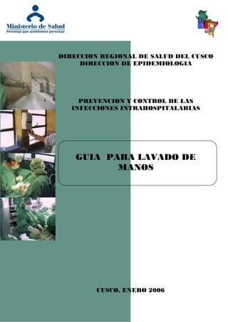 DIRECCION REGIONAL DE SALUD DEL CUSCO
DIRECCION DE EPIDEMIOLOGIA
PREVENCION Y CONTROL DE LAS
INFECCIONES INTRAHOSPITALARIAS
GUIA PARA LAVADO DE
MANOS
CUSCO, ENERO 2006
 