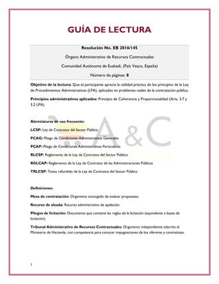 1
GUÍA DE LECTURA
Resolución No. EB 2016/145
Órgano Administrativo de Recursos Contractuales
Comunidad Autónoma de Euskadi, (País Vasco, España)
Número de páginas: 8
Objetivo de la lectura: Que el participante aprecie la utilidad práctica de los principios de la Ley
de Procedimientos Administrativos (LPA), aplicados en problemas reales de la contratación pública.
Principios administrativos aplicados: Principio de Coherencia y Proporcionalidad (Arts. 3.7 y
3.2 LPA).
Abreviaturas de uso frecuente:
LCSP: Ley de Contratos del Sector Público
PCAG: Pliego de Condiciones Administrativas Generales
PCAP: Pliego de Condiciones Administrativas Particulares
RLCSP: Reglamento de la Ley de Contratos del Sector Público
RGLCAP: Reglamento de la Ley de Contratos de las Administraciones Públicas
TRLCSP: Texto refundido de la Ley de Contratos del Sector Público
Definiciones:
Mesa de contratación: Organismo encargado de evaluar propuestas.
Recurso de alzada: Recurso administrativo de apelación.
Pliegos de licitación: Documento que contiene las reglas de la licitación (equivalente a bases de
licitación).
Tribunal Administrativo de Recursos Contractuales: Organismo independiente adscrito al
Ministerio de Hacienda, con competencia para conocer impugnaciones de los oferente y contratistas.
 