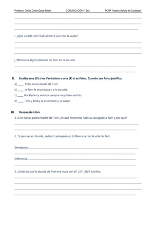 Profesora: Cecilia Corina Garay Bailetti COMUNICACIÓN 1º Sec. PCNR “Nuestra Señora de Guadalupe”
................................................................................................................................................................................................................
................................................................................................................................................................................................................
...........................................................................................................................................................................................................
i. ¿Qué sucede con Huck al irse a vivir con la viuda?.
................................................................................................................................................................................................................
................................................................................................................................................................................................................
................................................................................................................................................................................................................
j. Menciona algún episodio de Tom en la escuela.
......................................................................................................................................................................................................
......................................................................................................................................................................................................
II. Escribe una (V) si es Verdadero o una (F) si es Falso. Cuando sea Falso justifica.
a) _____ Polly era la abuela de Tom.
b) _____ A Tom le encantaba ir a la escuela.
c) _____ Huckleberry andaba siempre muy bien vestido.
d) _____ Tom y Becky se enamoran y se casan.
III. Respuesta Libre
1. Si tú fueses padre/madre de Tom ¿En qué momento habrías castigado a Tom y por qué?
............................................................................................................................................................................................................
........................................................................................................................................................................................................
2. Si piensas en tú vida, señala 1 semejanza y 1 diferencia con la vida de Tom.
Semejanza:...................................................................................................................................................................................
......................................................................................................................................................................................................
Diferencia: ................................................................................................................................................................................
.......................................................................................................................................................................................................
3. ¿Crees tú que la abuela de Tom era mala con él? ¿Sí? ¿No? Justifica.
........................................................................................................................................................................................................
................................................................................................................................................................................................................
................................................................................................................................................................................................................
......................................................................................................................................................................................................
 