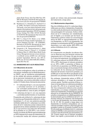 10
Sociedad Colombiana de Urologia / Guía de Manejo Hiperplasia Prostática Benigna
plasia Study Group. Arch Fam Med Sep; 2(9):
929-35. Revisado el: XX-XX-XX. Recuperado de:
http://www.ncbi.nlm.nih.gov/pubmed/7509243
24.	 Roehrborn C. G., Oesterling J.E., Auerbach S. et
al. (1996). The Hytrin Community Assessment
Trial study: a one-year study of terazosin versus
placebo in the treatment of men with symptomatic
benignprostatichyperplasia.HYCATInvestigator
Group. Urology Feb; 47(2): 159-68. Revisado
el: XX-XX-XX. Recuperado de: http://www.ncbi.
nlm.nih.gov/pubmed/8607227
25.	 Wilt T. J., Howe R. W., Rutks I., et al. (2002).
Terazosin for benign prostatic hyperplasia. Co-
chrane Database Syst Rev ; (4): CD003851.
Revisado el: XX-XX-XX. Recuperado de: http://
www.ncbi.nlm.nih.gov/pubmed/12519611
26.	 Fitzpatrick J. M., Desgrandchamps F., Adjali
K., Gomez Guerra L.,Hong S. J., El Khalid
S.,Ratana-Olarn K. (2012) Reten-World Study
Group. Management of acute urinary retention:
a worldwide survey of 6074 men with benign
prostatic hyperplasia. BJU Int. Jan; 109 (1):
88-95. doi: 10.1111/j.1464-410X.2011.10430.x.
Epub 2011 Nov 25.
4.2. INHIBIDORES DE 5 ALFA REDUCTASA
4.2.1 Mecanismo de acción
Los efectos androgénicos sobre la próstata se
encuentran mediados por la dihidrotestostero-
na (DHT), que se transforma principalmente
en las células del estroma prostático a partir
de su precursor testosterona por acción de la
5∞‑reductasa, una enzima esteroidea unida al
núcleo (1). Existen dosis o formas de esta enzima:
• 	 5∞‑reductasa de tipo 1, con una expresión
y actividad menores en la próstata y
con actividad predominante en tejidos
extraprostáticos, como la piel y el hígado
• 5∞‑reductasa de tipo 2, con una expresión
y actividad predominantes en la próstata.
Finasterida solo inhibe la 5∞‑reductasa de tipo
2, mientras que Dutasterida inhibe la 5∞‑reduc-
tasadetipos 1 y 2 con una potencia parecida
(inhibidor doble de la 5∞‑reductasa). Los inhibi-
dores de la 5∞‑reductasa actúan induciendo la
apoptosis de las células epiteliales de la próstata
(2), lo que provoca una reducción del tamaño
de la próstata en un 15%‑25% y una concen-
tración circulante de PSA de aproximadamente
un 50% después de 6 meses de tratamiento (3).
La reducción media del volumen prostático
puede ser incluso más pronunciada después
del tratamiento a largo plazo.
4.2.2 Medicamentos disponibles
Hay dos inhibidores de la 5∞‑reductasa dispo-
nibles para uso clínico: dutasterida y finasterida.
La vida media de eliminación de dutasterida es
más prolongada (3‑5 semanas). Ambos inhibi-
dores de la 5∞‑reductasa son metabolizados
por el hígado y se excretan por las heces. El
tratamiento continuo reduce la concentración
sérica de DHT en aproximadamente un 70%
con finasterida y un 95 % con dutasterida. Sin
embargo, la concentración de DHT en la próstata
disminuye a un valor similar (85%‑90%) con
ambos inhibidores de la 5∞‑reductasa.
4.2.3 Eficacia
En comparación con placebo, los efectos clíni-
cos se observan tras una duración mínima del
tratamiento de 6 a 12 meses. Al cabo de entre
2 y 4 años de tratamiento, los inhibidores de la
5∞‑reductasa reducen los SOUB (IPSS) en un
15% a 30%, disminuyen el volumen prostático
en un 18% a 28% y aumentan el Qmax en
1,5‑2,0 ml/s en pacientes con SOUB secunda-
rios a crecimiento benigno de la próstata (4‑13).
La reducción de los síntomas por finasterida
depende del tamaño inicial de la próstata y es
posible que no sea más eficaz que placebo en los
pacientes con próstatas menores de 40 ml (14).
Sin embargo, dutasterida reduce el IPSS, el
volumen prostático y el riesgo de retención
urinaria aguda. También aumenta el Qmax in-
cluso en los pacientes con volúmenes prostáticos
de entre 30 y 40 ml en el periodo basal (15,
16). Una comparación indirecta entre estudios
individuales y un ensayo comparativo directo
indica que dutasterida y finasterida son igual de
eficaces en el tratamiento de los SOUB (3). En
estudios comparativos con alfabloqueadores se
ha demostrado que los inhibidores de la 5∞‑re-
ductasa reducen los síntomas más lentamente
y, en el caso de finasterida, con menos eficacia
(5, 10, 17, 18). Un estudio a largo plazo con
dutasterida en hombres sintomáticos con un
volumen prostático superior a 30 ml (el volumen
prostático medio en el estudio CombAT fue de
55 ml) reveló que el inhibidor de la 5∞‑reductasa
redujo los SOUB en estos pacientes al menos tan
o incluso más eficazmente que tamsulosina (11,
12). Cuanto mayor sea el volumen prostático
basal, mas rápido y pronunciado es el efecto
 
