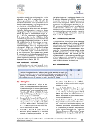 11
Hugo López-Ramos • Pablo Gómez Cusnir • Mauricio Moreno • Germán Patiño • Alfonso Rasch-Isla • Alejandro Dallos • Nicolás Fernández
Alejandro Jaramillo • Johanna Vega
sintomático beneficioso de dutasterida (19); la
reducción en el IPSS en los hombres con un
volumen prostático de 58 ml o más a los 15
meses de tratamiento o con posterioridad fue
significativamente mayor que en aquellos con
un volumen prostático basal más bajo.
Los inhibidores de la 5∞‑reductasa, a diferen-
cia de los alfabloqueadores, reducen el riesgo
a largo plazo (>1 año) de retención urinaria
aguda, así como la necesidad de cirugía (8,
10, 19, 20). La prevención de la progresión
de la enfermedad con los inhibidores de la
5∞‑reductasa ya se detecta con un tamaño de
la próstata considerablemente menor de 40 ml
(12, 13, 20). Aun ha de determinarse el meca-
nismo de acción exacto de los inhibidores de la
5∞‑reductasa para reducir la progresión de la
enfermedad, si bien con toda probabilidad es
atribuible a una disminución de la resistencia
en la salida de la vejiga. En estudios abiertos
se han demostrado reducciones importantes
de los parámetros miccionales después de una
reevaluación urodinámica en hombres que
habían recibido tratamiento con finasterida
durante al menos 3 años (21, 22).
4.2.4 Tolerabilidad y seguridad
Los efectos adversos más importantes de los in-
hibidores de la 5∞‑reductasa están ­relacionados
con la función sexual y consisten en disminución
de la libido, disfunción eréctil (DE) y, con menos
frecuencia, trastornos de la eyaculación, como
eyaculación retrograda, falta de eyaculación
o disminución del volumen seminal (3, 10,
13). La incidencia de disfunción sexual y otros
acontecimientos adversos es baja e incluso
disminuyó con la duración del ensayo. Aparece
ginecomastia (aumento del tamaño mamario
con sensibilidad en las mamas o los pezones)
en el 1%‑2% de los pacientes.
4.2.5 Consideraciones prácticas
El tratamiento con inhibidores de la 5∞‑reductasa
solodebecontemplarseenloshombresconSOUB
y una próstata aumentada de tamaño. Dada su
acción de inicio lento, los inhibidores de la 5∞‑re-
ductasasonadecuadosparaeltratamientoalargo
plazo. Su efecto sobre la concentración sérica
de PSA debe tenerse en cuenta en el tamizaje
del cáncer de próstata. Cabe destacar que los
inhibidores de la 5∞‑reductasa podrían disminuir
la hemorragia durante la cirugía transuretral de
próstata, probablemente a causa de sus efectos
sobre la vascularización prostática (23).
4.2.6 Recomendaciones
NE GR
La terapia con inhibidores de 5 alfa reductasa se debe ofrecer a pacientes con
síntomas moderados a severos del tracto urinario bajo y próstata de gran tamaño
( >40 ml).Los inhibidores de 5 alfa reductasa previenen la progresión de la
enfermedad en términos de retención urinaria y necesidad de cirugía.
1b A
4.2.7 Bibliografía
1. 	 Andriole G., Bruchovsky N., Chung L. W. et al.
(2004). Dihydrotestosterone and the prostate:
the scientific rationale for 5a-reductase inhibitors
in the treatment of benign prostatic hyperplasia.
J Urol. Oct; 172 (4 Pt 1): 1399-1403. Revisado
el: XX-XX-XX. Recuperado de: http://www.ncbi.
nlm.nih.gov/pubmed/15371854
2. 	 Rittmaster R. S., Norman R. W., Thomas L. N.
et al.(1996). Evidence for atrophy and apoptosis
in the prostates of men given finasteride. J Clin
Endocrinol Metab Feb; 81(2): 814-819. Revisado
el: XX-XX-XX. Recuperado de: http://www.ncbi.
nlm.nih.gov/pubmed/8636309
3. 	 Naslund M. J., Miner M. A. (2007). Review of
the clinical efficacy and safety of 5∞-reductase
inhibitors for the enlarged prostate. Clin Ther
Jan; 29(1): 17-25. Revisado el: XX-XX-XX.
Recuperado de: http://www.ncbi.nlm.nih.gov/
pubmed/17379044
4. 	 Lepor H., Williford W. O., Barry M. J., et al.
(1996). The efficacy of terazosin, finasteride,
or both in benign prostatichyperplasia. N Engl
J Med. Aug; 335(8): 533-9. Revisado el: XX-
XX-XX. Recuperado de: http://www.ncbi.nlm.
nih.gov/pubmed/8684407
5. 	 Kirby R., Roehrborn C. G., Boyle P., et al. (2003).
Prospective European Doxazosin and Combina-
tion Therapy Study Investigators. Efficacy and
tolerability of doxazosin and finasteride, alone
or in combination, in treatment of symptomatic
benign prostatic hyperplasia: the Prospective
European Doxazosin and Combination Therapy
(PREDICT) trial. Urology Jan; 61(1): 119-26.
 