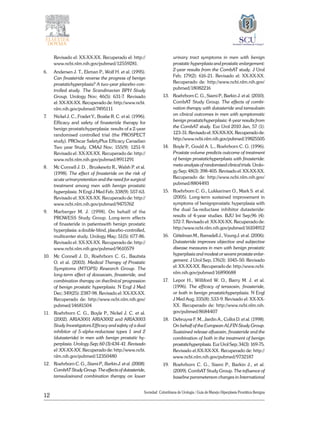 12
Sociedad Colombiana de Urologia / Guía de Manejo Hiperplasia Prostática Benigna
Revisado el: XX-XX-XX. Recuperado el: http://
www.ncbi.nlm.nih.gov/pubmed/12559281.
6. 	 Andersen J. T., Ekman P., Wolf H. et al. (1995).
Can finasteride reverse the progress of benign
prostatichyperplasia? A two-year placebo-con-
trolled study. The Scandinavian BPH Study
Group. Urology Nov; 46(5): 631-7. Revisado
el: XX-XX-XX. Recuperado de: http://www.ncbi.
nlm.nih.gov/pubmed/7495111
7. 	 Nickel J. C., Fradet Y., Boake R. C. et al. (1996).
Efficacy and safety of finasteride therapy for
benign prostatichyperplasia: results of a 2-year
randomised controlled trial (the PROSPECT
study). PROscar SafetyPlus Efficacy Canadian
Two year Study. CMAJ Nov; 155(9): 1251-9.
Revisado el: XX-XX-XX. Recuperado de: http://
www.ncbi.nlm.nih.gov/pubmed/8911291
8. 	 Mc Connell J. D. , Bruskewitz R., Walsh P. et al.
(1998). The effect of finasteride on the risk of
acute urinaryretention and the need for surgical
treatment among men with benign prostatic
hyperplasia. N Engl J Med Feb; 338(9): 557-63.
Revisado el: XX-XX-XX. Recuperado de: http://
www.ncbi.nlm.nih.gov/pubmed/9475762
9. 	 Marberger M. J. (1998). On behalf of the
PROWESS Study Group. Long-term effects
of finasteride in patientswith benign prostatic
hyperplasia: a double-blind, placebo-controlled,
multicenter study. Urology May; 51(5): 677-86.
Revisado el: XX-XX-XX. Recuperado de: http://
www.ncbi.nlm.nih.gov/pubmed/9610579
10. 	 Mc Connell J. D., Roehrborn C. G., Bautista
O. et al. (2003). Medical Therapy of Prostatic
Symptoms (MTOPS) Research Group. The
long-term effect of doxazosin, finasteride, and
combination therapy on theclinical progression
of benign prostatic hyperplasia. N Engl J Med
Dec; 349(25): 2387-98. Revisado el: XX-XX-XX.
Recuperado de: http://www.ncbi.nlm.nih.gov/
pubmed/14681504
11. 	 Roehrborn C. G., Boyle P., Nickel J. C. et al.
(2002). ARIA3001 ARIA3002 and ARIA3003
Study Investigators.Efficacy and safety of a dual
inhibitor of 5-alpha-reductase types 1 and 2
(dutasteride) in men with benign prostatic hy-
perplasia. Urology Sep; 60 (3):434-41. Revisado
el: XX-XX-XX. Recuperado de: http://www.ncbi.
nlm.nih.gov/pubmed/12350480
12. 	 Roehrborn C. G., Siami P., Barkin J. et al. (2008).
CombATStudyGroup.Theeffectsofdutasteride,
tamsulosinand combination ­therapy on lower
urinary tract symptoms in men with benign
prostatic hyperplasia and prostatic enlargement:
2-year results from the CombAT study. J Urol
Feb; 179(2): 616-21. Revisado el: XX-XX-XX.
Recuperado de: http://www.ncbi.nlm.nih.gov/
pubmed/18082216
13. 	 Roehrborn C. G., Siami P., Barkin J. et al. (2010).
CombAT Study Group. The effects of combi-
nation therapy with dutasteride and tamsulosin
on clinical outcomes in men with symptomatic
benign prostatichyperplasia: 4-year results from
the CombAT study. Eur Urol 2010 Jan, 57 (1):
123-31. Revisado el: XX-XX-XX. Recuperado de:
http://www.ncbi.nlm.nih.gov/pubmed/19825505
14. 	 Boyle P., Gould A. L., Roehrborn C. G. (1996).
Prostate volume predicts outcome of treatment
of benign prostatichyperplasia with finasteride:
meta-analysis of randomised clinical trials. Urolo-
gy Sep; 48(3): 398-405. Revisado el: XX-XX-XX.
Recuperado de: http://www.ncbi.nlm.nih.gov/
pubmed/8804493
15. 	 Roehrborn C. G., Lukkarinen O., Mark S. et al.
(2005). Long-term sustained improvement in
symptoms of benignprostatic hyperplasia with
the dual 5a-reductase inhibitor dutasteride:
results of 4-year studies. BJU Int Sep;96 (4):
572-7. Revisado el: XX-XX-XX. Recuperado de:
http://www.ncbi.nlm.nih.gov/pubmed/16104912
16. 	 Gittelman M., Ramsdell J., Young J. et al. (2006).
Dutasteride improves objective and subjective
disease measures in men with benign prostatic
hyperplasia and modest or severe prostate enlar-
gement. J Urol Sep; 176(3): 1045-50. Revisado
el: XX-XX-XX. Recuperado de: http://www.ncbi.
nlm.nih.gov/pubmed/16890688
17. 	 Lepor H., Williford W. O., Barry M. J. et al.
(1996). The efficacy of terazosin, finasteride,
or both in benign prostatichyperplasia. N Engl
J Med Aug; 335(8): 533-9. Revisado el: XX-XX-
XX. Recuperado de: http://www.ncbi.nlm.nih.
gov/pubmed/8684407
18. 	 Debruyne F. M., Jardin A., Colloi D. et al. (1998).
On behalf of the European ALFIN Study Group.
Sustained release alfuzosin, finasteride and the
combination of both in the treatment of benign
prostatichyperplasia. Eur Urol Sep; 34(3): 169-75.
Revisado el:XX-XX-XX. Recuperado de: http://
www.ncbi.nlm.nih.gov/pubmed/9732187
19. 	 Roehrborn C. G., Siami P., Barkin J., et al.
(2009). CombAT Study Group. The influence of
baseline parameterson changes in International
 