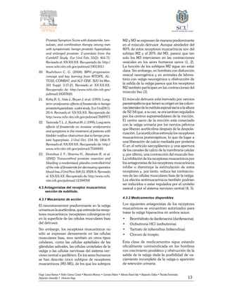 13
Hugo López-Ramos • Pablo Gómez Cusnir • Mauricio Moreno • Germán Patiño • Alfonso Rasch-Isla • Alejandro Dallos • Nicolás Fernández
Alejandro Jaramillo • Johanna Vega
Prostate Symptom Score with dutasteride, tam-
sulosin, and combination therapy among men
with symptomatic benign prostatic hyperplasia
and enlarged prostate: 2-yeardata from the
CombAT Study. Eur Urol Feb; 55(2): 461-71.
Revisado el: XX-XX-XX. Recuperado de: http://
www.ncbi.nlm.nih.gov/pubmed/19013011
20. 	 Roehrborn C. G. (2008). BPH progression:
concept and key learning from MTOPS, AL-
TESS, COMBAT, and ALF-ONE. BJU Int Mar;
101 Suppl. 3:17-21. Revisado el: XX-XX-XX.
Recuperado de: http://www.ncbi.nlm.nih.gov/
pubmed/18307681
21. 	 Kirby R. S., Vale J., Bryan J. et al. (1993). Long-
term urodynamic effects of finasteride in benign
prostatichyperplasia: a pilot study. Eur Urol24(1):
20-6. Revisado el: XX-XX-XX. Recuperado de:
http://www.ncbi.nlm.nih.gov/pubmed/7689971
22. 	 TammelaT.L.J.,KontturiM.J.(1995).Long-term
effects of finasteride on invasive urodynamics
and symptoms in the treatment of patients with
bladder outflow obstruction due to benign pros-
tatic hyperplasia. J Urol Oct; 154 (4): 1466-9.
Revisado el: XX-XX-XX. Recuperado de: http://
www.ncbi.nlm.nih.gov/pubmed/7544845
23. 	 Donohue J. F., Sharma H., Abraham R. et al.
(2002) Transurethral prostate resection and
bleeding: a randomised, placebo controlled trial
of the role of finasteride for decreasing operative
blood loss.J Urol Nov;168 (5): 2024-6. Revisado
el: XX-XX-XX. Recuperado de: http://www.ncbi.
nlm.nih.gov/pubmed/12394700
4.3 Antagonistas del receptor muscarínico 	
sección de subtítulo.
4.3.1 Mecanismo de acción
El neurotransmisor predominante en la vejiga
urinaria es la acetilcolina, que estimula los recep-
tores muscarínicos (receptores colinérgicos‑m)
en la superficie de las células musculares lisas
del detrusor.
Sin embargo, los receptores muscarínicos no
sólo se expresan densamente en las células
musculares lisas, sino también en otros tipos
celulares, como las células epiteliales de las
glándulas salivales, las células uroteliales de la
vejiga o las células nerviosas del sistema ner-
vioso central o periférico. En los seres humanos
se han descrito cinco subtipos de receptores
muscarínicos (M1‑M5), de los que los subtipos
M2 y M3 se expresan de manera predominante
en el músculo detrusor. Aunque alrededor del
80% de estos receptores muscarínicos son del
subtipo M2 y el 20% del M3, parece que tan
solo los M3 intervienen en las contracciones
vesicales en los seres humanos sanos (1, 2).
La función de los subtipos M2 sigue sin estar
clara. Sin embargo, en hombres con disfunción
vesical neurogénica y en animales de labora-
torio con vejiga neurogénica u obstrucción de
la salida de la vejiga parece que los receptores
M2 también participan en las contracciones del
músculo liso (3).
El músculo detrusor esta inervado por nervios
parasimpáticos que tienen su origen en las colum-
nas laterales de la médula espinal sacra a la altura
de S2‑S4 que, a su vez, se encuentran regulados
por los centros supramedulares de la micción.
El centro sacro de la micción está conectado
con la vejiga urinaria por los nervios pélvicos
que liberan acetilcolina después de la despola-
rización. La acetilcolina estimula los receptores
muscarínicos postsinápticos, lo que da lugar a
una liberación de calcio mediada por proteína
G en el retículo sarcoplásmico y una apertura
de los canales de calcio de la membrana celular
y, por último, una contracción del musculo liso.
La inhibición de los receptores muscarínicos por
los antagonistas de los receptores muscarínicos
inhibe o disminuye la estimulación de estos
receptores y, por tanto, reduce las contraccio-
nes de las células musculares lisas de la vejiga.
Los efectos antimuscarínicos también podrían
ser inducidos o estar regulados por el urotelio
vesical o por el sistema nervioso central (4, 5).
4.3.2 Medicamentos disponibles
Los siguientes antagonistas de los receptores
muscarínicos se encuentran autorizados para
tratar la vejiga hiperactiva en ambos sexos:
•	 Bromhidrato de darifenacina (darifenacina).
•	 Oxibutinina HCl (oxibutinina).
•	 Tartrato de tolterodina (tolterodina).
•	 Cloruro de trospio.
Esta clase de medicamentos sigue estando
oficialmente contraindicada en los hombres
con crecimiento prostático y obstrucción de la
salida de la vejiga dada la posibilidad de va-
ciamiento incompleto de la vejiga o aparición
de retención urinaria.
 