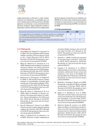 15
Hugo López-Ramos • Pablo Gómez Cusnir • Mauricio Moreno • Germán Patiño • Alfonso Rasch-Isla • Alejandro Dallos • Nicolás Fernández
Alejandro Jaramillo • Johanna Vega
vejiga hiperactiva se llevaron a cabo exclusi-
vamente con tolterodina, es probable que con
otros medicamentos antimuscarínicos también
aparezca una eficacia y unos acontecimientos
adversos similares. Siguen faltando estudios a
largo plazo sobre la eficacia de los antagonistas
de los receptores muscarínicos en hombres con
SOUB; por lo tanto estos medicamentos deben
recetarse con precaución y se recomienda una
re-evaluación del puntaje de IPSS y el volumen
de RPM.
4.3.6 Recomendaciones
	 NE GR
Los antagonistas de los receptores muscarínicos pueden ser considerados
en hombres con síntomas moderados a severos del tracto urinario bajo,
que sean predominantemente de almacenamiento.
1b B
Se recomienda precaución en hombres con obstrucción del tracto urinario
de salida.
4 C
4.3.7 Bibliografía
1. 	 Chess-WilliamsR.,ChappleC.R.,YamanishiT.et
al. (2001). The minor population of M3-receptors
mediate contraction of human detrusor muscle
in vitro. J Auton Pharmacol; 21(5-6): 243-8.
Revisado el: XX-XX-XX. Recuperado de: http://
www.ncbi.nlm.nih.gov/pubmed/12123469
2. 	 Matsui M., Motomura D., Karasawa H. et al.
(2000). Multiple functional defects in peripherial
autonomic organsin mice lacking muscarinic
acetylcholine receptor gene for the M3 subtype.
Proc Natl Acad Sci USA, Aug; 97(17): 9579-84.
Revisado el: XX-XX-XX. Recuperado de: http://
www.ncbi.nlm.nih.gov/pubmed/10944224
3. 	 Braverman A. S., Doumanian L. R., Ruggieri M.
R. (2006). Sr. M2 and M3 muscarinic receptor
activation of urinarybladder contractile signal
transduction. II. Denervated rat bladder. J Phar-
macol Exp Ther Feb; 316(2): 875-80. Revisado
el: XX-XX-XX. Recuperado de: http://www.ncbi.
nlm.nih.gov/pubmed/16243962
4. 	 Wuest M., Kaden S., Hakenberg O. W. et al.
(2005). Effect of rilmakalim on detrusor con-
traction in the presenceand absence of urothe-
lium. Naunyn-Schiedeberg’s Arch Pharmacol
Nov; 372(3): 203-12. Revisado el: XX-XX-XX.
Recuperado de: http://www.ncbi.nlm.nih.gov/
pubmed/16283254
5. 	 Kono M., Nakamura Y., Ishiura Y. et al. (2006).
Central muscarinic receptor subtypes regulating
voiding in rats. J Urol Jan; 175(1):353-7. Revisado
el: XX-XX-XX. Recuperado de: http://www.ncbi.
nlm.nih.gov/pubmed/16406941
6. 	 Witte L. P., Mulder W. M., de la Rosette J. J. et
al.(2009). Muscarinic receptor antagonists for
overactive bladder treatment: does one fit all?
Curr Opin Urol;19(1): 13-9. Revisado el: XX-
XX-XX. Recuperado de: http://www.ncbi.nlm.
nih.gov/pubmed/19057211
7. 	 Michel M. C. (2002) A benefit-risk assessment
of extended-release oxybutynin. Drug Safe-
ty ;25(12): 867-76. Revisado el: XX-XX-XX.
Recuperado de: http://www.ncbi.nlm.nih.gov/
pubmed/12241127
8. 	 Chapple C. R., Roehrborn C. G. (2006) A
shifted paradigm for the further understanding,
evaluation, andtreatment of lower urinary tract
symptoms in men: focus on the bladder. Eur
Urol Apr;49(4): 651-8. Revisado el: XX-XX-XX.
Recuperado de: http://www.ncbi.nlm.nih.gov/
pubmed/16530611
9. 	 Michel M. C., Schneider T., Krege S. et al. (2002).
Does gender or age affect the efficacy and safety
of tolterodine? J Urol Sep; 168(3): 1027-31.
Revisado el: XX-XX-XX. Recuperado de: http://
www.ncbi.nlm.nih.gov/pubmed/12187215
10. 	 Kaplan S. A., Walmsley K., Te A. E. (2005).
Tolterodine extended release attenuates lower
urinary tract symptomsin men with benign pros-
tatic hyperplasia. J Urol Dec;174(6): 2273-5.
Revisado el: XX-XX-XX. Recuperado de: http://
www.ncbi.nlm.nih.gov/pubmed/16280803
11. 	 Höfner K., Burkart M., Jacob G. et al. (2007).
Safety and efficacy of tolertodine extended re-
lease in men with overactive bladder symptoms
and presumed non-obstructive benign prostatic
hyperplasia. WorldJ Urol Dec; 25(6): 627-33.
Revisado el: XX-XX-XX. Recuperado de: http://
www.ncbi.nlm.nih.gov/pubmed/17906864.
 