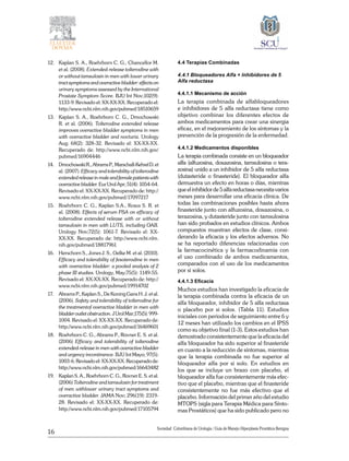 16
Sociedad Colombiana de Urologia / Guía de Manejo Hiperplasia Prostática Benigna
12. 	 Kaplan S. A., Roehrborn C. G., Chancellor M.
et al. (2008). Extended-release tolterodine with
or without tamsulosin in men with lower urinary
tract symptoms and overactive bladder: effects on
urinary symptoms assessed by the International
Prostate Symptom Score. BJU Int Nov;102(9):
1133-9. Revisado el: XX-XX-XX. Recuperado el:
http://www.ncbi.nlm.nih.gov/pubmed/18510659
13. 	 Kaplan S. A., Roehrborn C. G., Dmochowski
R. et al. (2006). Tolterodine extended release
improves overactive bladder symptoms in men
with overactive bladder and nocturia. Urology
Aug; 68(2): 328-32. Revisado el: XX-XX-XX.
Recuperado de: http://www.ncbi.nlm.nih.gov/
pubmed/16904446
14. 	 DmochowskiR.,AbramsP.,Marschall-KehrelD.et
al. (2007). Efficacy and tolerability of tolterodine
extended release in male and female patients with
overactive bladder. Eur Urol Apr; 51(4): 1054-64.
Revisado el: XX-XX-XX. Recuperado de: http://
www.ncbi.nlm.nih.gov/pubmed/17097217
15. 	 Roehrborn C. G., Kaplan S.A., Kraus S. R. et
al. (2008). Effects of serum PSA on efficacy of
tolterodine extended release with or without
tamsulosin in men with LUTS, including OAB.
Urology Nov;72(5): 1061-7. Revisado el: XX-
XX-XX. Recuperado de: http://www.ncbi.nlm.
nih.gov/pubmed/18817961
16. 	 Herschorn S., Jones J. S., Oelke M. et al. (2010).
Efficacy and tolerability of fesoterodine in men
with overactive bladder: a pooled analysis of 2
phase III studies. Urology, May;75(5): 1149-55.
Revisado el: XX-XX-XX. Recuperado de: http://
www.ncbi.nlm.nih.gov/pubmed/19914702
17. 	 Abrams P., Kaplan S., De Koning Gans H. J. et al.
(2006). Safety and tolerability of tolterodine for
the treatmentof overactive bladder in men with
bladderoutletobstruction.JUrolMar;175(5):999-
1004. Revisado el: XX-XX-XX. Recuperado de:
http://www.ncbi.nlm.nih.gov/pubmed/16469601
18. 	 Roehrborn C. G., Abrams P., Rovner E. S. et al.
(2006) Efficacy and tolerability of tolterodine
extended-release in men with overactive bladder
and urgency incontinence. BJU Int Mayo; 97(5):
1003-6. Revisado el: XX-XX-XX. Recuperado de:
http://www.ncbi.nlm.nih.gov/pubmed/16643482
19. 	 Kaplan S. A., Roehrborn C. G., Rovner E. S. et al.
(2006) Tolterodine and tamsulosin for treatment
of men withlower urinary tract symptoms and
overactive bladder. JAMA Nov; 296(19): 2319-
28. Revisado el: XX-XX-XX. Recuperado de:
http://www.ncbi.nlm.nih.gov/pubmed/17105794
4.4 Terapias Combinadas
4.4.1 Bloqueadores Alfa + Inhibidores de 5
Alfa reductasa
4.4.1.1 Mecanismo de acción
La terapia combinada de alfabloqueadores
e inhibidores de 5 alfa reductasa tiene como
objetivo combinar los diferentes efectos de
ambos medicamentos para crear una sinergia
eficaz, en el mejoramiento de los síntomas y la
prevención de la progresión de la enfermedad.
4.4.1.2 Medicamentos disponibles
La terapia combinada consiste en un bloqueador
alfa (alfuzosina, doxazosina, tamsulosina o tera-
zosina) unido a un inhibidor de 5 alfa reductasa
(dutasteride o finasteride). El bloqueador alfa
demuestra un efecto en horas o días, mientras
queelinhibidorde5alfareductasanecesitavarios
meses para desarrollar una eficacia clínica. De
todas las combinaciones posibles hasta ahora
finasteride junto con alfuzosina, doxazosina, o
terazosina, y dutasteride junto con tamsulosina
han sido probados en estudios clínicos. Ambos
compuestos muestran efectos de clase, consi-
derando la eficacia y los efectos adversos. No
se ha reportado diferencias relacionadas con
la farmacocinética y la farmacodinamia con
el uso combinado de ambos medicamentos,
comparados con el uso de los medicamentos
por si solos.
4.4.1.3 Eficacia
Muchos estudios han investigado la eficacia de
la terapia combinada contra la eficacia de un
alfa bloqueador, inhibidor de 5 alfa reductasa
o placebo por si solos. (Tabla 11). Estudios
iniciales con periodos de seguimiento entre 6 y
12 meses han utilizado los cambios en el IPSS
como su objetivo final (1-3). Estos estudios han
demostrado consistentemente que la eficacia del
alfa bloqueador ha sido superior al finasteride
en cuanto a la reducción de síntomas, mientras
que la terapia combinada no fue superior al
bloqueador alfa por si solo. En estudios en
los que se incluye un brazo con placebo, el
bloqueador alfa fue consistentemente más efec-
tivo que el placebo, mientras que el finasteride
consistentemente no fue más efectivo que el
placebo. Información del primer año del estudio
MTOPS (sigla para Terapia Médica para Sínto-
mas Prostáticos) que ha sido publicado pero no
 