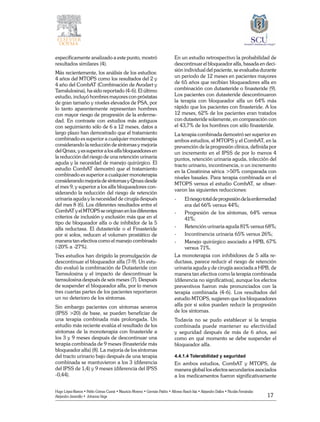 17
Hugo López-Ramos • Pablo Gómez Cusnir • Mauricio Moreno • Germán Patiño • Alfonso Rasch-Isla • Alejandro Dallos • Nicolás Fernández
Alejandro Jaramillo • Johanna Vega
específicamente analizado a este punto, mostró
resultados similares (4).
Más recientemente, los análisis de los estudios:
4 años del MTOPS como los resultados del 2 y
4 año del CombAT (Combinación de Avodart y
Tamslulosina), ha sido reportado (4-6). El último
estudio, incluyó hombres mayores con próstatas
de gran tamaño y niveles elevados de PSA, por
lo tanto aparentemente representan hombres
con mayor riesgo de progresión de la enferme-
dad. En contraste con estudios más antiguos
con seguimiento sólo de 6 a 12 meses, datos a
largo plazo han demostrado que el tratamiento
combinado es superior a cualquier monoterapia
considerando la reducción de síntomas y mejoría
delQmax,yessuperiora losalfa bloqueadoresen
la reducción del riesgo de una retención urinaria
aguda y la necesidad de manejo quirúrgico. El
estudio CombAT demostró que el tratamiento
combinado es superior a cualquier monoterapia
considerando mejoría de síntomas y Qmax desde
el mes 9, y superior a los alfa bloqueadores con-
siderando la reducción del riesgo de retención
urinaria aguda y la necesidad de cirugía después
del mes 8 (6). Los diferentes resultados entre el
CombAT y el MTOPS se originan en los diferentes
criterios de inclusión y exclusión más que en el
tipo de bloqueador alfa o de inhibidor de la 5
alfa reductasa. El dutasteride o el Finasteride
por si solos, reducen el volumen prostático de
manera tan efectiva como el manejo combinado
(-20% a -27%).
Tres estudios han dirigido la promulgación de
descontinuar el bloqueador alfa (7-9). Un estu-
dio evaluó la combinación de Dutasteride con
Tamsulosina y el impacto de descontinuar la
tamsulosina después de seis meses (7). Después
de suspender el bloqueador alfa, por lo menos
tres cuartas partes de los pacientes reportaron
un no deterioro de los síntomas.
Sin embargo pacientes con síntomas severos
(IPSS >20) de base, se pueden beneficiar de
una terapia combinada más prolongada. Un
estudio más reciente evalúa el resultado de los
síntomas de la monoterapia con finasteride a
los 3 y 9 meses después de descontinuar una
terapia combinada de 9 meses (finasteride más
bloqueador alfa) (8). La mejoría de los síntomas
del tracto urinario bajo después de una terapia
combinada se mantuvieron a los 3 (diferencia
del IPSS de 1,4) y 9 meses (diferencia del IPSS
-0,44).
En un estudio retrospectivo la probabilidad de
descontinuar el bloqueador alfa, basada en deci-
sión individual del paciente, se evaluaba durante
un periodo de 12 meses en pacientes mayores
de 65 años que recibían bloqueadores alfa en
combinación con dutasteride o finasteride (9).
Los pacientes con dutasteride descontinuaron
la terapia con bloqueador alfa un 64% más
rápido que los pacientes con finasteride. A los
12 meses, 62% de los pacientes eran tratados
con dutasteride solamente, en comparación con
el 43,7% de los hombres con sólo finasteride.
La terapia combinada demostró ser superior en
ambos estudios, el MTOPS y el CombAT, en la
prevención de la progresión clínica, definida por
un incremento en el IPSS de por lo menos 4
puntos, retención urinaria aguda, infección del
tracto urinario, incontinencia, o un incremento
en la Creatinina sérica >50% comparada con
niveles basales. Para terapia combinada en el
MTOPS versus el estudio CombAT, se obser-
varon las siguientes reducciones:
-	 Elriesgototaldeprogresióndelaenfermedad
era del 66% versus 44%;
-	 Progresión de los síntomas, 64% versus
41%;
-	 Retención urinaria aguda 81% versus 68%;
-	 Incontinencia urinaria 65% versus 26%;
-	 Manejo quirúrgico asociado a HPB, 67%
versus 71%.
La monoterapia con inhibidores de 5 alfa re-
ductasa, parece reducir el riesgo de retención
urinaria aguda y de cirugía asociada a HPB, de
manera tan efectiva como la terapia combinada
(diferencia no significativa), aunque los efectos
preventivos fueron más pronunciados con la
terapia combinada (4-6). Los resultados del
estudio MTOPS, sugieren que los bloqueadores
alfa por si solos pueden reducir la progresión
de los síntomas.
Todavía no se pudo establecer si la terapia
combinada puede mantener su efectividad
y seguridad después de más de 6 años, así
como en qué momento se debe suspender el
bloqueador alfa.
4.4.1.4 Tolerabilidad y seguridad
En ambos estudios, CombAT y MTOPS, de
manera global los efectos secundarios asociados
a los medicamentos fueron significativamente
 