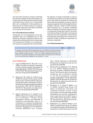 18
Sociedad Colombiana de Urologia / Guía de Manejo Hiperplasia Prostática Benigna
más frecuentes durante la terapia combinada
que durante cualquiera de las monoterapias. Los
eventos adversos observados durante la terapia
combinada fueron típicos de un bloqueador
alfa y de un inhibidor de 5 alfa reductasa. La
frecuencia de los efectos adversos fue signifi-
cativamente mayor para la terapia combinada
en la mayoría de los eventos.
4.4.1.5 Consideraciones prácticas
Comparado con la monoterapia con los blo-
queadores alfa o los inhibidores de la 5 alfa
reductasa, la terapia combinada resultó en una
mejoría de los síntomas del tracto urinario bajo
y el incremento en el Qmax, y es una preven-
ción superior de progresión de la enfermedad.
No obstante, la terapia combinada se asocia a
más efectos secundarios. La terapia combinada
por lo tanto debe ser utilizada en hombres que
tienen síntomas moderados a severos y están en
riesgo de progresión de la enfermedad (volumen
prostático elevado, niveles de PSA elevados,
edad avanzada, etc.). La terapia combinada
debe ser utilizada únicamente cuando se busca
un tratamiento a largo plazo (más de 12 meses);
este elemento debe ser discutido con el paciente
antes del inicio del tratamiento. Descontinuar
el bloqueador alfa después de 6 meses de tra-
tamiento se debe considerar en pacientes con
síntomas moderados.
4.4.1.6 Recomendaciones
NE GR
La terapia combinada de bloqueador alfa junto con inhibidores de 5 alfa reductasa
se debe ofrecer a pacientes con síntomas moderados a severos del tracto urinario
bajo, próstata de gran tamaño ( >40 ml), y Qmax disminuido (pacientes con
tendencia a desarrollar progresión de la enfermedad). El tratamiento combinado
no se recomienda para terapias de corto tiempo (<1 año).
1b A
4.4.1.7 Referencias
1. 	 Lepor H.,Williford W. O., Barry M. J. et al.
(1996)- The efficacy of terazosin, finasteride,
or both in benign prostatic hyperplasia. N
Engl J Med Agosto; 335(8): 533-9. Revisado
el: XX-XX-XX. Recuperado de: http://www.
ncbi.nlm.nih.gov/pubmed/8684407
2. 	 Debruyne F. M., Jardin A., Colloi D. et al.
(1998). On behalf of the European ALFIN
Study Group. Sustained release alfuzosin,
Finasteride and the combination of both in
thetreatmentofbenignprostatichyperplasia.
Eur Urol Sep; 34(3): 169-75. Revisado el:
XX-XX-XX. Recuperado de: http://www.
ncbi.nim.nih.gov/pubmed/9732187
3. 	 Kirby R., Roehrborn C. G., Boyle P. et al.
(2003). Prospective European Doxazosin
and Combination Therapy Study
Investigators. Efficacy and tolerability of
doxazosin and finasteride, alone or in
combination, in treatment of symptomatic
benignprostatichyperplasia:theProspective
European Doxazosin and Combination
Therapy (PREDICT) trial. Urology;
61(1): 119-26. Revisado el: XX-XX-XX.
Recuperado de: http://www.ncbi.nim.nih.
gov/pubmed/12559281
4. 	 Mc Connell J. D., Roehrborn C. G., Bautista
O. et al. (2003). Medical Therapy of
Prostatic Symptoms (MTOPS) Research
Group. The long term effect of doxazosin,
finasteride, and combination therapy
on the clinical progression of benign
prostatic hyperplasia. N Engl J Med Dec;
349(25): 2387-98. Revisado el: XX-XX-XX.
Recuperado de: http://www.ncbi.nim.nih.
gov/pubmed/14681504
5. 	 Roehrborn C. G., Siami P., Barkin J., et
al. (2008). CombAT Study Group. The
effects of dutasteride, tamsulosin and
combination therapy on lower urinary
tract symptoms in men with benign prostatic
hyperplasia and prostatic enlargement:
2-year result from the CombAT study. J
Urol; 179(2): 616-21. Revisado el: XX-XX-
XX. Recuperado de: http//www.ncbi.nim.
nih.gov/pubmed/18082216
6. 	 Roehrborn C. G., Siami P., Barkin J. et al.
(2010). CombAT Study Group. The effects
of combination therapy with dutasteride and
tamsulosin on clinical outcomes in men with
 