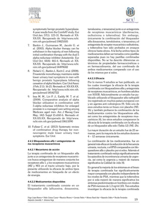 19
Hugo López-Ramos • Pablo Gómez Cusnir • Mauricio Moreno • Germán Patiño • Alfonso Rasch-Isla • Alejandro Dallos • Nicolás Fernández
Alejandro Jaramillo • Johanna Vega
symptomatic benign prostatic hyperplasia:
4-year results from the CombAT study. Eur
Urol Jan; 57(1): 123-31. Revisado el: XX-
XX-XX. Recuperado de: http//www.ncbi.
nim.nih.gov/pubmed/19825505
7. 	 Barkin J., Guimaraes M., Jacobi G. et
al. (2003). Alpha blocker therapy can be
withdrawn in the majority of men following
initial combination therapy with the dual 5
alpha-reductase inhibitor dutasteride. Eur
Urol Oct; 44(4): 461-6. Revisado el: XX-
XX-XX. Recuperado de: http//www.ncbi.
nim.nih.gov/pubmed/14499682
8. 	 Nickel J. C., Barkin J., Koch C. et al. (2008).
Finasteride monotherapy maintains stable
lower urinary tract symptoms in men with
benign prostatic hyperplasia following
cessation of alpha blockers. Can Urol Assoc
J Feb; 2 (1): 16-21. Revisado el: XX-XX-XX.
Recuperado de: http//www.ncbi.nim.nih.
gov/pubmed/18542722
9. 	 Issa M. M., Lin P. J., Eaddy M. T. et al.
(2008). Comparative analysis of alpha
blocker utilization in combination with
5-alpha reductase inhibitors for enlarged
prostate in a managed care setting among
Medicare aged men. Am J Manag Care
May; 14(5 Suppl 2):s160-6. Revisado el:
XX-XX-XX. Recuperado de: http//www.
ncbi.nim.nih.gov/pubmed/18611090
10. Fullase C. et al. (2013) Systematic review
of combination drug therapy for non-
neurogenic male lower urinary tract
symptoms. Eur Urol.
4.4.2 Bloqueadores alfa + antagonistas de
los receptores muscarínicos
4.4.2.1 Mecanismo de acción
La terapia combinada de un bloqueador alfa
junto a un antagonista de receptores muscaríni-
cos busca antagonizar de manera conjunta los
receptores alfa 1, y los receptores muscarínicos
(M2 y M3) en el tracto urinario bajo, por la
presente utilizando la eficacia de ambos tipos
de medicamentos en búsqueda de un efecto
de sinergia.
4.4.2.2 Medicamentos disponibles
El tratamiento combinado consiste en un
bloqueador alfa (alfuzosina, doxazosina,­
tamsluosina, o terazosina) junto a un antagonista
de receptores muscarínicos (darifenacina,
oxibutinina o tolterodina). Sin embargo,
únicamente la combinación del bloqueador
alfa doxazosina, tamslulosina, o terazosina y el
antagonista de receptor muscarínico oxibutinina,
y tolterodina han sido probados en ensayos
clínicos hasta ahora. A la fecha ambos tipos de
medicamentos deben ser tomados como pastillas
separadas pues no hay pastillas combinadas
disponibles. No se ha descrito diferencias en
términos de propiedades farmacocinéticas o
en farmacodinamia, del uso combinado de
ambos medicamentos comparado con el uso
de los mismos por si solos.
4.4.2.3 Eficacia
Por lo menos 9 estudios se han publicado, en
los cuales investigan la eficacia de la terapia
combinada con bloqueadores alfa y antagonista
de receptores muscarínicos, en hombres adultos
con SOUB. Adicionalmente un estudio fue pu-
blicado utilizando el bloqueador alfa naftopidil
(no registrado en muchos países europeos) con
y sin agentes anti colinérgicos (9). Sólo uno de
esos estudios tenía un brazo con placebo (NE:
1b) y también probaron la combinación de los
medicamentos contra los bloqueadores alfa,
así como los antagonistas de receptores mus-
carínicos (4), los otros estudios compararon la
eficacia de la terapia combinada con la eficacia
de un bloqueador alfa solo (Tabla 12) (NE: 2b).
La mayor duración de un estudio fue de 25 se-
manas, pero la mayoría de los estudios duraron
4 – 12 semanas únicamente.
La combinación de los medicamentos, fue en
generalmáseficazenlareduccióndelafrecuencia
urinaria, nocturia, o el IPSS comparados con blo-
queadores alfa o placebo por si solos. Además el
tratamiento combinado redujo significativamente
los episodios de incontinencia urinaria de urgen-
cia, así como la urgencia y mejoró de manera
significativa la Calidad de vida (4).
En general la mejoría de los síntomas en el brazo
de terapia combinada fue significativamente
mayor comparada con placebo independiente de
los niveles de PSA, mientras que la tolterodina
por si sola mejoró de manera significativa los
síntomas predominantes en hombres con niveles
de PSA menores de 1,3 ng/ml (10). Tres estudios
investigan la eficacia de la terapia combinada
 