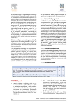20
Sociedad Colombiana de Urologia / Guía de Manejo Hiperplasia Prostática Benigna
en pacientes con SOUB persistentes durante un
tratamiento con bloqueadores alfa, adicionando
un antagonista de receptores muscarínicos a la
terapia existente con bloqueadores alfa (manejo
adicional) (6-8). Estos estudios demostraron
que los SOUB persistentes, pueden disminuir
de manera significativa con la adición de un
antagonista de receptores muscarínicos (tol-
terodina) especialmente si se ha demostrado
una hiperactividad del detrusor (Tabla 12). En
el brazo de terapia combinada la información
de los pacientes relacionada con calidad de
vida, beneficio del tratamiento, incomodidad
de los síntomas o la percepción del paciente de
la condición de la vejiga, mejoraron de manera
significativa.
Estudios concluyen que esta terapia combinada
es efectiva en pacientes con RPM <200 ml, sin
embargo no existen estudios mayores a 4 meses
que demuestren la efectividad y seguridad de
esta combinación.
Otra publicación más nueva, un meta análisis,
evalúa la literatura científica que tiene como
objetivo evaluar la mejoría en el IPSS; cam-
bios en el Qmax y en el residuo post miccional
(RPM); de lo cual se concluye que la terapia
combinada tiene una reducción significativa en
el IPSS y en la frecuencia urinaria comparada
con bloqueadores alfa, el riesgo de retención
urinaria es mínimo, y es una opción razonable
en pacientes con SOUB, particularmente los
que tienen componente de almacenamiento.
4.4.2.4 Tolerabilidad y seguridad
Los efectos adversos de las dos clases de medica-
mentos, aparecen en el tratamiento combinado
con bloqueadores alfa y los antagonistas de re-
ceptores muscarínicos. El efecto secundario más
frecuentemente reportado en los estudios fue la
xerostomía. Algunos efectos secundarios (xeros-
tomía, disfunción eyaculatoria) aparecen con una
alta frecuencia y no se explican simplemente por
la adición de la frecuencia de los efectos adversos
decadamedicamento.Elresiduopost-miccionalse
incrementó en la mayoría de los estudios. Aunque
el promedio del incremento del RPM fue bajo (+6
a +24 ml) algunos hombres desarrollaron altos
RPM o inclusive retención urinaria (0,9 a 3,3%).
Se desconoce cuáles hombres están en riesgo
de presentar RPM o retención urinaria durante
la terapia combinada.
4.4.2.5 Consideraciones prácticas
Los efectos de clase son los que se relacionan con
el incremento en la calidad de vida en pacientes
tratados con bloqueadores alfa y antagonistas
de los receptores muscarínicos. La medición
del RPM se recomienda durante el tratamiento
combinado para evaluar su incremento, o la
retención urinaria.
4.4.2.6 Recomendaciones
	
NE GR
La terapia combinada con bloqueadores alfa y los inhibidores de receptores muscarínicos
debe ser considerada en pacientes con síntomas moderados a severos del tracto urinario
bajo, si el control de los síntomas ha sido insuficiente con la mono terapia de cada
medicamento.
1b B
El tratamiento combinado debe ser formulado de manera cautelosa en pacientes a los
que se les sospeche una obstrucción urinaria baja dependiente de la vejiga.
2b B
4.4.2.7Bibliografía
1. 	 Saito H., Yamada T., Oshima H. et al. (1999).
A comparative study of the efficacy and safety
of tamsulosin hydrochloride (Harnal capsules)
alone and in combination with propiverine hy-
drochloride (BUP-4 tablets) in patients with
prostatic hypertrophy associated with pollakiuria
and7or urinary incontinence. Jpn J Urol Surg;
12: 525-36.
2. 	 Lee J. Y., Kim H. W., Lee S. J. et al. (2004).
Comparison of doxazosin with or without tolte-
rodine in men with symptomatic bladder outlet
obstruction and an overactive detrusor. BJU Int
2004 Oct; 94(6): 817-20. Revisado el: XX-XX-
XX. Recuperado de: http://www.ncbi.nlm.nih.
gov/pubmed/15476515
3.	 Lee K. S.,Choo M. S., Kim D. Y. et al. (2005).
Combination treatment with propiverine hy-
 