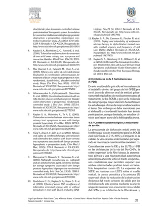 21
Hugo López-Ramos • Pablo Gómez Cusnir • Mauricio Moreno • Germán Patiño • Alfonso Rasch-Isla • Alejandro Dallos • Nicolás Fernández
Alejandro Jaramillo • Johanna Vega
drochloride plus doxazosin controlled release
gastrointestinal therapeutic system formulation
for overactive bladder coexisting benign prostatic
obstruction: a prospective, randomized, con-
trolled multicenter study. JUrol Oct; 174(4 pt1):
1334-8.Revisadoel:XX-XX-XX.Recuperadode:
http://www.ncbi.nlm.nih.gov/pubmed/16145414
4. 	 Kaplan S. A., Roehrborn C. G., Rovner E. S. et al.
(2006). Tolterodine and tamsulosin for treatment
of men with lower urinary tract symptoms and
overactive bladder. JAMA Nov; 296(19): 2319-
28. Revisado el: XX-XX-XX. Recuperado de:
http://www.ncbi.nlm.nih.gov/pubmed/17105794
5. 	 Mac Diarmid S. A., Peters K. M., Chen A. et al.
(2008). Efficacy and safety of extended release
Oxybutinin in combination with tamsulosin for
treatmentoflowerurinarytractsymptomsinmen:
randomized, double-blind, placebo-controlled
study. Mayo Clin Proc Sep; 83(9): 1002-10.
Revisado el: XX-XX-XX. Recuperado de: http://
www.ncbi.nlm.nih.gov/pubmed/18775200
6. 	 Athanasopolus A., Gyftopolous K., Giannitsas
K. et al. (2003). Combination treatment with an
Alfa blocker plus an anticholinergic for bladder
outlet obstruction: a prospective, randomized,
controlled study. J Urol Jun; 169(6): 2253-6.
Revisado el: XX-XX-XX. Recuperado de: http://
www.ncbi.nlm.nih.gov/pubmed/12771763
7. 	 Kaplan S. A., Walmsley K., Te A. E. (2005).
Tolterodine extended release attenuates lower
urinary tract symptoms in men with benign
prostatic hyperplasia. J Urol Dec; 174(6): 2273-5.
Revisado el: XX-XX-XX. Recuperado de: http://
www.ncbi.nlm.nih.gov/pubmed/16280803
8. 	 Yang Y., Zhao S. F., Li H. Z. et al. (2007). Efficacy
and safety of combined therapy with terazosin
and tolterodine for patients with lower urinary
tract symptoms associated with benign prostatic
hyperplasia: a prospective study. Chin Med J
Mar; 120(5): 370-4. Revisado el: XX-XX-XX.
Recuperado de: http://www.ncbi.nlm.nih.gov/
pubmed/17376305
9.	 Maruyama O., Wawachi Y., Hanazawa K. et al.
(2006) Naftopidil monotherapy vs. naftopidil
and an anticholinergic agent combined therapy
for storage symptoms associated with benign
prostatic hyperplasia: A prospective randomized
controlled study. Int J Urol Oct; 13(10): 1280-5.
Revisado el: XX-XX-XX. Recuperado de: http://
www.ncbi.nlm.nih.gov/pubmed/17010005
10. 	 Roehrborn C. G., Kaplan S. A., Kraus S. R. et
al. (2008). Effects of serum PSA on efficacy of
tolterodine extended release with or without
tamsulosin in men with LUTS, including OAB:
Urology. Nov;72 (5): 1061-7. Revisado el: XX-
XX-XX. Recuperado de: http://www.ncbi.nlm.
nih.gov/pubmed/18817961
11. Kaplan S. A., Mc Cammon K., Fincher R. et al.
(2009). Safety and tolerability of solifenacin
add-on therapy to alpha-blocker treated men
with residual urgency and frequency. J Urol
Dec; 182(6): 2825:3. Revisado el: XX-XX-XX.
Recuperado de: http://www.ncbi.nlm.nih.gov/
pubmed/19837435
12. 	 Kaplan S. A., Weizhong H. E., William D. K. et
al. (2013). Solifenacin Plus Tamsulosin Combina-
tion Treatment in Men with Lower Urinary Tract
Symptoms and Bladder Outlet Obstruction: A
Randomized Controlled Trial. European Urology
63 (2013) 158-165.
4.5 Inhibidores de la 5 fosfodiesterasa
(5-PDE)
En esta sección de la guía sólo se hace referencia
al tadalafilo dentro del grupo de Inh-5PDE por
ser el único de ellos con aval de entidad guber-
namental reguladora de medicamentos para el
tratamiento de los SOUB, y por ser la molécula
de este grupo que mayor atención ha recibido en
los estudios que ofrecen la mejor evidencia sobre
el tema. Sin embargo se debe mencionar que
el sildenafil y el vardenafil también han ­tenido
participación, aunque limitada, en estudios clí-
nicos que hacen parte de la bibliografía anexa.
4.5.1 Contexto epidemiológico y mecanismo
de acción:
La prevalencia de disfunción eréctil entre los
hombres que buscan tratamiento para los SOUB
está informada en 71%-80% y el impacto en la
calidad de vida de estas enfermedades por sepa-
rado se hace mayor cuando ambas coexisten (1).
Coincidencias entre la DE y los LUTS x HPB
en las deficiencias de la vía del No-GMPc, la
sobre-expresión de la Rho-kinasa, la ateroma-
tosis pélvica y una hiperactividad autonómica
adrenérgica eferente sobre el tracto urogenital,
son condiciones que permiten suponer que
ambas enfermedades podrían tener un bene-
ficio terapéutico común (2). La expresión de
5PDE en hombres con LUTS sobre el cuello
vesical, la uretra prostática y la próstata (3)
soporta el efecto de reducción de la obstrucción
dinámica del tracto urinario de salida por los
inhibidores de esta enzima mediante su efecto
relajante muscular con el aumento intra-celular
del GPMc y su inhibición de la Rho-kinasa, y
 
