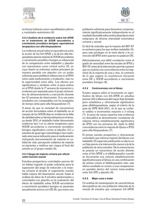 22
Sociedad Colombiana de Urologia / Guía de Manejo Hiperplasia Prostática Benigna
en forma indirecta como vasodilatador pélvico
y modulador autonómico (4).
4.5.2 Análisis de la evidencia sobre Inh-5PDE
en el tratamiento de SOUB secundarios a
crecimiento prostático benigno: equivalencia
terapéutica con alfa-bloqueadores
La evidencia actual sobre la equivalencia entre
la acción de los Inh-5PDE y la de los alfa-blo-
queadores para la mejoría de SOUB secundarios
a crecimiento prostático benigno es inferencial
de la comparación entre tadalafilo y placebo
con tamsulosina como control activo (9), en
cuyo diseño se enfrentan ambos principios de
manera paralela con placebo con un poder
suficiente para establecer diferencias en el IPSS
entre cada medicamento y el placebo, mas no
la superioridad entre ellos. Los efectos son
significativos y similares entre sí para ambos
en el IPSS desde la 1ª semana de exposición y
evidentes por separado para el grupo sintomá-
tico de almacenamiento y evacuación durante
las 12 semanas de observación. A su vez estos
resultados son comparables con los aceptados
de tiempo atrás para alfa-bloqueadores (7).
A pesar de que la variedad de mecanismos
de acción formulados sobre el tadalafilo en el
­manejo de los SOUB deja en evidencia la falta
de claridad sobre su farmacodinamia en el tema,
ya desde 2011 el tadalafilo había demostrado
evidencia tipo I en su efecto terapéutico para
SOUB secundarios a crecimiento prostático
benigno significativo contra el placebo (11) y
estudios de igual rigor metodológico han madu-
rado esta nueva indicación para el medicamento
incluyendo documentación de mejoría en ca-
lidad de vida, percepción subjetiva de mejoría
en pacientes y médicos aún ciegos al final del
estudio en el grupo tratado (6).
4.5.3 Sesgo de mejoría urinaria por efecto
sobre función sexual
Estudios prospectivos controlados previos (6)
no habían logrado el poder suficiente para la
superación del sesgo de inducción a la mejo-
ría urinaria al develar el cegamiento cuando
había mejora del desempeño sexual, hasta el
análisis de datos de 4 estudios aleatorizados y
controlados con placebo en la evaluación del
efecto de tadalafilo sobre SOUB secundarios
a crecimiento prostático benigno en pacientes
sexualmente activos con DE (8), que reúne una
población suficiente para demostrar comporta-
miento significativamente independiente en el
resultado favorable sobre ambos desenlaces entre
subgrupos de diversa intensidad sintomática
urinaria y sexual.
Es fácil de entender que la mejoría del IIEF-EF
es exclusiva para los que reciben tadalafilo (9),
pero este privilegio no le resta efecto a la co-
rrección del IPSS entre quienes no padecen DE.
Adicionalmente una débil correlación entre el
grado de severidad entre las escalas de IPSS y
IIEF-EF antes de la intervención permite suponer
que no existirá una concordancia entre la mag-
nitud de la mejoría de una y otra, al contrario
de lo que sugiere la coexistencia frecuente
entre DE y SOUB secundarios a crecimiento
prostático benigno (8).
4.5.4	 Controversias con el Qmax
Existen reparos sobre el incremento no signi-
ficativo de Qmax con Inh-5PDE en estudios
previos (10) a diferencia del mayor flujo limitado
pero estadística y clínicamente significativo
para alfabloqueadores, según el criterio de la
guía de HPB AUA 2011, en la que se confie-
re validez a incrementos mayores a 3 ml/seg
(7). A juicio de varios expertos esta evidencia
no descalifica la demostración consistente de
mejoría clínica estadísticamente significativa
de IPSS con los primeros (6), dada la débil
concordancia entre la mejoría de Qmax e IPSS
para alfa-bloqueadores (7).
El primer estudio prospectivo y clínicamente
controlado que informa mejoría del Qmax con
tadalafilo (9) especula justificando su efecto en
un flujo previo a la intervención menor a la de la
población de otros estudios. De la misma forma
se postula un mecanismo de acción distinto
entre el Inh-5PDE y el alfabloqueador cuando
se documenta una mejoría estadísticamente
significativa para el Qmax en una combinación
de ambos contra el alfabloqueador solo; este
último resultado es común a una comparación
en paralelo dentro del mismo meta-análisis
entre Inh-5PE y placebo (4).
4.5.5.	 Mejor caso a tratar
Un análisis de metaregresión de características
demográficas de una población obtenida de la
mezcla de estudios que comparan Inh-5PDE
 