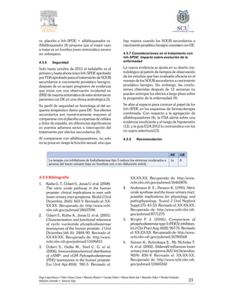 23
Hugo López-Ramos • Pablo Gómez Cusnir • Mauricio Moreno • Germán Patiño • Alfonso Rasch-Isla • Alejandro Dallos • Nicolás Fernández
Alejandro Jaramillo • Johanna Vega
vs. placebo e Inh-5PDE + alfabloqueador vs.
Alfabloqueador (4) propone que el mejor caso
a tratar es un hombre joven sintomático severo
sin sobrepeso.
4.5.6	Seguridad
Solo hasta octubre de 2011 el tadalafilo es el
primero y hasta ahora único Inh-5PDE aprobado
por FDA aprobado para el tratamiento de SOUB
secundarios a crecimiento prostático benigno,
después de un acopio progresivo de evidencia
que inicia con una observación incidental en
2002 de mejoría sintomática de estos síntomas en
pacientes con DE en una clínica andrológica (5).
Su perfil de seguridad se homologa al del es-
quema terapéutico diario para DE. Sus efectos
secundarios son numéricamente mayores al
compararse con el placebo a expensas de cefalea
y dolor de espalda, sin diferencias significativas
en eventos adversos serios o interrupción del
tratamiento por efectos secundarios (8).
Al compararse con alfabloqueadores, no solo
no se pone en riesgo la función sexual, sino que
hay mejora cuando los SOUB secundarios a
crecimiento prostático benigno coexisten con DE.
4.5.7 Consideraciones en el tratamiento con
Inh-5PDE: Impacto sobre evolución de la
enfermedad
La nueva evidencia se ajusta en su diseño me-
todológico al patrón de tiempos de observación
de los estudios que han evaluado eficacia en el
manejo de los SOUB secundarios a crecimiento
prostático benigno. Sin embargo, las conclu-
siones obtenidas después de 12 semanas no
pueden anticipar los efectos a largo plazo sobre
la progresión de la enfermedad (9).
Se abre el espacio para conocer el papel de los
Inh-5PDE en los esquemas de farmacoterapia
combinada. Con respecto a la agregación de
alfabloqueadores (4), la FDA alerta sobre una
evidencia insuficiente y el riesgo de hipotensión
(12), y la guía EUA 2012 lo contraindica con los
no supra-selectivos(13).
4.5.8	Recomendación
	
NE GR
La terapia con inhibidores de fosfodiesterasa tipo 5 reduce los síntomas moderados a
severos del tracto urinario bajo en hombres con o sin disfunción eréctil.
1a A
4.5.9 Bibliografía
1. 	 Kedia G. T., Ückert S., Jonas U. et al. (2008).
The nitric oxide pathway in the human
prostate: clinical implications in men with
lower urinary tract symptoms. World J Urol
Diciembre; 26(6): 603-9. Revisado el: XX-
XX-XX. Recuperado de: http://www.ncbi.
nlm.nih.gov/pubmed/18607596
2. 	 Ückert S., Küthe A., Jonas U. et al. (2001).
Characterization and functional relevance
of cyclic nucleotide phosphodiesterase
isoenzymes of the human prostate. J Urol
Diciembre;166 (6): 2484-90. Revisado el:
XX-XX-XX. Recuperado de: http://www.
ncbi.nlm.nih.gov/pubmed/11696815
3. 	 Ückert S., Oelke M., Stief C. G. et al.
(2006). Immunohistochemical distribution
of cAMP- and cGM Pphosphodiesterase
(PDE) isoenzymes in the human prostate.
Eur Urol Apr;49(4): 740-5. Revisado el:
XX-XX-XX. Recuperado de: http://www.
ncbi.nlm.nih.gov/pubmed/16460876
4. 	 Andersson K. E., Persson K. (1995). Nitric
oxide synthase and the lower urinary tract:
possible implications for physiology and
pathophysiology. Scand J Urol Nephrol
Suppl;175: 43-53. Revisado el: XX-XX-XX.
Recuperado de: http://www.ncbi.nlm.nih.
gov/pubmed/8771275
5. 	 Wright P. J. (2006). Comparison of
phosphodiesterase type 5 (PDE5) inhibitors.
Int J Clin Pract Aug; 60(8): 967-75. Revisado
el: XX-XX-XX. Recuperado de: http://www.
ncbi.nlm.nih.gov/pubmed/16780568
6. 	 Sairam K., Kulinskaya E., Mc Nicholas T.
A. et al. (2002). Sildenafil influences lower
urinary tract symptoms.BJU Int Diciembre;
90(9): 836-9. Revisado el: XX-XX-XX.
Recuperado de: http://www.ncbi.nlm.nih.
gov/pubmed/12460342
 