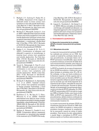 24
Sociedad Colombiana de Urologia / Guía de Manejo Hiperplasia Prostática Benigna
7. 	 Mulhall J. P., Guhring P., Parker M. et
al. (2006). Assessment of the impact of
sildenafil citrate on lower urinary tract
symptoms in men with erectile dysfunction.
J Sex Med Jul; 3: 662-7. Revisado el: XX-
XX-XX. Recuperado de: http://www.ncbi.
nlm.nih.gov/pubmed/16839322
8. 	 Mc Vary K. T., Monnig W., Camps J. L. Jr et
al. (2007). Sildenafil citrate improves erectile
function and urinary symptoms in men with
erectile dysfunction and lower urinary tract
symptoms associated with benign prostatic
hyperplasia: a randomized, double-blind
trial. J Urol Mar; 177(3): 1071-7. Revisado
el: XX-XX-XX. Recuperado de: http://www.
ncbi.nlm.nih.gov/pubmed/17296414
9. 	 Kaplan S. A., Gonzalez R. R., Te A. E.
(2007). Combination of alfuzosin and
sildenafil is superior to monotherapy in
treating lower urinary tract symptoms
and erectile dysfunction. Eur Urol Jun;
51(6): 1717-23. Revisado el: XX-XX-XX.
Recuperado de: http://www.ncbi.nlm.nih.
gov/pubmed/17258855
10. 	Tuncel A., Nalcacioglu V., Ener K. et al.
(2010). Sildenafil citrate and tamsulosin
combination is not superior in treating
lower urinary tract symptoms and
erectile dysfunction. World J Urol Feb;
28(1): 17-22. Revisado el: XX-XX-XX.
Recuperado de: http://www.ncbi.nlm.nih.
gov/pubmed/19855976
11. 	 Mc Vary K. T., Roehrborn C. G., Kaminetsky
J. C. et al. (2007). Tadalafil relieves
lower urinary tract symptoms secondary
to benign prostatic hyperplasia. J Urol
Apr;177(4):1401-7. Revisado el: XX-XX-XX.
Recuperado de: http://www.ncbi.nlm.nih.
gov/pubmed/17382741
12.	 Roehrborn C. G., Mc Vary K. T., Elion-
Mboussa A. et al. (2008). Tadalafil
administered once daily for lower urinary
tractsymptomssecondarytobenignprostatic
hyperplasia: a dose finding study. J Urol Oct;
180(4):1228-34. Revisado el: XX-.XX-XX.
Recuperado de: http://www.ncbi.nlm.nih.
gov/pubmed/18722631
13. 	Bechara A., Romano S., Casabé A. et al.
(2008). Comparative efficacy assessment
of tamsulosin vs. tamsulosin plus tadalafil
in the treatment of LUTS/BPH.Pilot study.
J Sex Med Sep; 5(9): 2170-8. Revisado el:
XX-XX-XX. Recuperado de: http://www.
ncbi.nlm.nih.gov/pubmed/18638006
14. 	Liquori G., Trombetta C., De Giorgi G. et
al. (2009). Efficacy and safety of combined
oral therapy with tadalafil and alfuzosin: an
integrated approach to the management of
patients with lower urinary tract symptoms
and erectile dysfunction. Preliminary report.
J Sex Med Feb; 6(2): 544-52.
5. TRATAMIENTO QUIRÚRGICO
5.1 Resección transuretral de la próstata
(RTUP) e Incisión transuretral de la próstata
(ITUP)
5.1.1 Mecanismo de acción
La resección transuretral de la próstata (RTUP)
fue realizada por primera vez en 1932. Aun
cuando el material ha cambiado desde el pri-
mer procedimiento, el principio básico de la
RTUP permanece inmodificable; sigue siendo
en primera instancia, la remoción de tejido de la
zona transicional de la próstata, para reducir la
obstrucción prostática y disminuir así los SOUB.
La RTUP es el patrón de oro para el tratamiento
de los SOUB secundarios a obstrucción pros-
tática benigna en próstatas entre 30 y 80 ml.
Sin embargo, no hay una fuerte evidencia en
la literatura respecto al límite superior del vo-
lumen prostático para ser llevado a RTUP. Los
tamaños sugeridos reflejan la opinión del panel
que ha asumido que este límite depende de la
experiencia del cirujano, velocidad de resección
y tamaño del resectoscopio. Durante la última
década, se ha presentado una permanente dismi-
nución en la tasa de RTUP realizadas. En 1999,
la RTUP representaba el 81% de toda la cirugía
por HPB en Estados Unidos, pero hacia el año
2005, la RTUP solo representó el 39% de los
procedimientos, debido al efecto combinado de
menos cirugías prostáticas y más procedimiento
mínimamente invasivos (1).
La incisión transuretral de próstata (ITUP) fue
inicialmente descrita por Orandi en 1969. Esta
reduce los SOUB secundarios a obstrucción
prostática benigna mediante la ampliación
de la evacuación vesical sin retirar el tejido
prostático. Esta técnica ha sido redescubierta
y puede llegar a reemplazar la RTUP como
primera opción en hombres seleccionados con
 