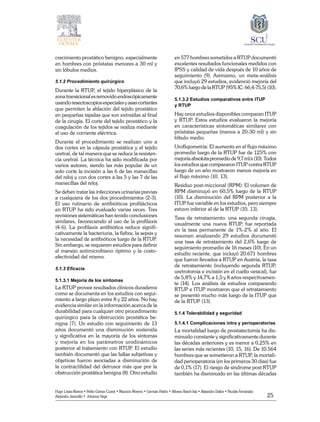 25
Hugo López-Ramos • Pablo Gómez Cusnir • Mauricio Moreno • Germán Patiño • Alfonso Rasch-Isla • Alejandro Dallos • Nicolás Fernández
Alejandro Jaramillo • Johanna Vega
crecimiento prostático benigno, especialmente
en hombres con próstatas menores a 30 ml y
sin lóbulos medios.
5.1.2 Procedimiento quirúrgico
Durante la RTUP, el tejido hiperplásico de la
zona transicional es removido endoscópicamente
usandoresectoscopiosespecialesyasascortantes
que permiten la ablación del tejido prostático
en pequeñas tajadas que son extraídas al final
de la cirugía. El corte del tejido prostático y la
coagulación de los tejidos se realiza mediante
el uso de corriente eléctrica.
Durante el procedimiento se realizan uno a
dos cortes en la cápsula prostática y el tejido
uretral, de tal manera que se reduce la resisten-
cia uretral. La técnica ha sido modificada por
varios autores, siendo las más popular de un
solo corte la incisión a las 6 de las manecillas
del reloj y con dos cortes a las 5 y las 7 de las
manecillas del reloj.
Se deben tratar las infecciones urinarias previas
a cualquiera de los dos procedimientos (2-3).
El uso rutinario de antibióticos profilácticos
en RTUP ha sido evaluado varias veces. Tres
revisiones sistemáticas han tenido conclusiones
similares, favoreciendo el uso de la profilaxis
(4-6). La profilaxis antibiótica reduce signifi-
cativamente la bacteriuria, la fiebre, la sepsis y
la necesidad de antibióticos luego de la RTUP.
Sin embargo, se requieren estudios para definir
el manejo antimicrobiano óptimo y la costo-
efectividad del mismo.
5.1.3 Eficacia
5.1.3.1 Mejoría de los síntomas
La RTUP provee resultados clínicos duraderos
como se documenta en los estudios con segui-
miento a largo plazo entre 8 y 22 años. No hay
evidencia similar en la información acerca de la
durabilidad para cualquier otro procedimiento
quirúrgico para la obstrucción prostática be-
nigna (7). Un estudio con seguimiento de 13
años documentó una disminución sostenida
y significativa en la mayoría de los síntomas
y mejoría en los parámetros urodinámicos
posterior al tratamiento con RTUP. El estudio
también documentó que las fallas subjetivas y
objetivas fueron asociadas a disminución de
la contractilidad del detrusor más que por la
obstrucción prostática benigna (8). Otro estudio
en 577 hombres sometidos a RTUP documentó
excelentes resultados funcionales medidos con
IPSS y calidad de vida después de 10 años de
seguimiento (9). Asimismo, un meta-análisis
que incluyó 29 estudios, evidenció mejoría del
70,6% luego de la RTUP (95% IC: 66,4-75,5) (10).
5.1.3.2 Estudios comparativos entre ITUP
y RTUP
Hay once estudios disponibles comparan ITUP
y RTUP. Estos estudios evaluaron la mejoría
en características sintomáticas similares con
próstatas pequeñas (menos a 20-30 ml) y sin
lóbulo medio.
Uroflujometría: El aumento en el flujo máximo
promedio luego de la RTUP fue de 125% con
mejoría absoluta promedio de 9,7 ml/s (10). Todos
los estudios que compararon ITUP contra RTUP
luego de un año mostraron menos mejoría en
el flujo máximo (10, 13).
Residuo post-miccional (RPM): El volumen de
RPM disminuyó en 60,5% luego de la RTUP
(10). La disminución del RPM posterior a la
ITUP fue variable en los estudios, pero siempre
estuvo inferior al de la RTUP (10, 13).
Tasa de retratamiento: una segunda cirugía,
usualmente una nueva RTUP, fue reportada
en la tasa permanente de 1%-2% al año. El
resumen analizando 29 estudios documentó
una tasa de retratamiento del 2,6% luego de
seguimiento promedio de 16 meses (10). En un
estudio reciente, que incluyó 20.671 hombres
que fueron llevados a RTUP en Austria, la tasa
de retratamiento (incluyendo segunda RTUP,
uretrotomía e incisión en el cuello vesical), fue
de 5,8% y 14,7% a 1,5 y 8 años respectivamen-
te (14). Los análisis de estudios comparando
RTUP e ITUP mostraron que el retratamiento
se presentó mucho más luego de la ITUP que
de la RTUP (13).
5.1.4 Tolerabilidad y seguridad
5.1.4.1 Complicaciones intra y perioperatorias
La mortalidad luego de prostatectomía ha dis-
minuido constante y significativamente durante
las décadas anteriores y es menor a 0,25% en
las series más recientes (10, 15, 16). De 10.564
hombres que se sometieron a RTUP, la mortali-
dad perioperatoria (en los primeros 30 días) fue
de 0,1% (17). El riesgo de síndrome post RTUP
también ha disminuido en las últimas décadas
 