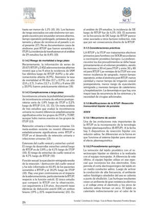 26
Sociedad Colombiana de Urologia / Guía de Manejo Hiperplasia Prostática Benigna
hasta ser menor de 1,1% (10, 16). Los factores
de riesgo asociados con este síndrome son san-
grado excesivo por sinusoides venosos abiertos,
tiempo operatorio prolongado, próstatas de gran
tamaño y abuso de nicotina en el pasado o en
el presente (17). No se documentaron casos de
síndrome post RTUP que fueron sometidos a
ITUP. La incidencia de transfusiones en el análisis
de 29 estudios fue de 8,4% (10).
5.1.4.2 Riesgo de mortalidad a largo plazo
Recientemente, la información de series de
20.671 RTUP y 2.452 adenomectomías abiertas
mostró que a los 8 años la incidencia de IAM
fue idéntica luego de RTUP (4,8%) y de ade-
nomectomía abierta (4,9%). Asimismo la tasa
de mortalidad al 90 días (0,7 y 0,9%), un año
(2,8 y 2,7), 5 años (12,7 y 11,8%) y 8 años (20
y 20,9%) fueron prácticamente idénticas (14).
5.1.4.3 Complicaciones a largo plazo
Incontinencia urinaria: la probabilidad promedio
de incontinencia urinaria de esfuerzo postope-
ratoria varía de 1,8% luego de ITUP a 2,2%
luego de RTUP (1-6, 13, 15). Un meta-análisis
de tres estudios que evaluó la incontinencia
urinaria no mostró diferencia estadísticamente
significativa entre los grupos de ITUP y TURP,
aunque hubo menos eventos en los grupos de
ITUP (13).
Retención urinaria e infecciones urinarias: Un
meta-análisis reciente no mostró diferencias
estadísticamente significativas entre RTUP e
ITUP en el desarrollo de retención urinaria e
infecciones urinarias (13).
Estenosis del cuello vesical y estrechez uretral:
El riesgo de desarrollar estrechez uretral luego
de RTUP es de 3,8% y de 4,1% luego de ITUP
(10). El riesgo de estrechez de cuello vesical es
de 4,7% luego de RTUP (10).
Función sexual: la eyaculación retrógrada resulta
de la resección / destrucción del cuello vesical
y ha sido informada en 65,4% de los pacientes
sometidos a RTUP y al 18,2% luego de ITUP
(10). Hay una gran controversia en el impacto
de la adenomectomía, particularmente la RTUP,
respecto a la función eréctil. El único estudio
que comparó la RTUP con la observación,
con seguimiento a 2,8 años, documentó tasas
idénticas de disfunción eréctil (DE) en ambos
brazos (19% y 21% respectivamente) (21). En
el análisis de 29 estudios, la incidencia de DE
luego de RTUP fue de 6,5% (10). El aumento
en la frecuencia de DE luego de RTUP parece
estar asociada a otros factores indirectos, más
que por ser consecuencia directa de la RTUP.
5.1.5 Consideraciones prácticas
LA RTUP y la ITUP son tratamientos efectivos
primarios para hombres con SOUB secundarios
a crecimiento prostático benigno. La preferen-
cia entre los dos procedimientos se debe basar
primariamente en el volumen prostático, siendo
las menores a 30 ml para ITUP y entre 30 y 80
ml para RTUP. Las ventajas de la ITUP son una
menor incidencia de sangrado, menor tiempo
operatorio, evitar el síndrome post-RTUP, menos
cantidad y menor tiempo de irrigación vesical
postoperatoria, menor riesgo de eyaculación
retrógrada y menores tiempos de cateterismo
y hospitalización. La desventaja es que hay una
mayor tasa de recurrencia de los síntomas y la
necesidad de cirugías adicionales.
5.1.6 Modificaciones de la RTUP: Resección
transuretral bipolar de próstata
XXXX
5.1.6.1 Mecanismo de acción
Una de las evoluciones más importantes de
la RTUP es la incorporación de la tecnología
bipolar plasmaquinética (B-RTUP). A la fecha
hay 5 dispositivos de resección bipolar con
solución salina. Se diferencian en la forma en
que funciona el sistema bipolar para alcanzar
el efecto plasmaquinético.
5.1.6.2 Procedimiento quirúrgico
La remoción del tejido prostático con el re-
sectoscopio bipolar es idéntica a la realizada
con el equipo monopolar. A diferencia de este
último, el equipo bipolar utiliza un asa espe-
cial que incorpora los dos electrodos. Esto
permite el corte electroquirúrgico del tejido en
un medio conductor salino. Luego de activar
la conducción de alta frecuencia, el ambiente
salino fisiológico alrededor del asa se calienta
a punto de­­ebullición. Las burbujas resultantes
crean un ambiente de gran resistencia eléctrica
y el voltaje entre el electrodo y los picos de
solución salina forman un arco. El tejido es
calentado indirectamente por el calor de la
 