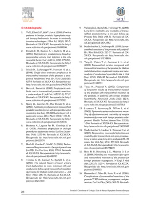 28
Sociedad Colombiana de Urologia / Guía de Manejo Hiperplasia Prostática Benigna
5.1.8 Bibliografía
1. 	 Yu X., Elliott S. P., Wilt T. J. et al. (2008). Practice
patterns in benign prostatic hyperplasia surgi-
cal therapy:thedramatic increase in minimally
invasive technologies. J Urol Jul; 180(1): 241-5.
Revisado el: XX-XX-XX. Recuperado de: http://
www.ncbi.nlm.nih.gov/pubmed/18499180
2. 	 Elmalik E. M., Ibrahim A. I., Gahli A. M. et al.
(2000). Risk factors in prostatectomy bleeding:
preoperative urinary tract infection is the only
reversible factor. Eur Urol Feb; 37(2): 199-204.
Revisado el: XX-XX-XX. Recuperado de: http://
www.ncbi.nlm.nih.gov/pubmed/10705199
3. 	 Scholz M., Luftenegger W., Harmuth H. et al.
(1998). Single-dose antibiotic prophylaxis in
transurethral resection of the prostate: a pros-
pective randomised trial. Br J Urol Jun;81(6):
827-9. Revisado el: XX-XX-XX. Recuperado de:
http://www.ncbi.nlm.nih.gov/pubmed/9666765
4. 	 Berry A., Barratt A. (2002). Prophylactic anti-
biotic use in transurethral prostatic resection:
a meta-analysis J Urol Feb; 167(2 Pt 1): 571-7.
Revisado el: XX-XX-XX. Recuperado de: http://
www.ncbi.nlm.nih.gov/pubmed/11792921
5. 	 Qiang W., Jianchen W., Mac Donald R. et al.
(2005). Antibiotic prophylaxis for transurethral
prostatic resection in men with preoperative urine
containing less than 100,000 bacteria per ml: a
systematic review. J Urol Abril; 173(4): 1175-81.
Revisado el: XX-XX-XX. Recuperado de: http://
www.ncbi.nlm.nih.gov/pubmed/15758736
6. 	 Bootsma A., Laguna Pes M., Geerlings S. et
al. (2008). Antibiotic prophylaxis in urologic
procedures: asystematic review. Eur Urol Diciem-
bre; 54(6): 1270-86. Revisado el: XX-XX-XX.
Recuperado de: http://www.ncbi.nlm.nih.gov/
pubmed/18423974
7. 	 Reich O., Gratzke C., Stief C. G. (2006). Techni-
ques and long-term results of surgical procedures
for BPH. Eur Urol Jun; 49(6): 970-8. Revisado
el: XX-XX-XX. Recuperado de: http://www.ncbi.
nlm.nih.gov/pubmed/16481092
8. 	 Thomas A. W., Cannon A., Bartlett E. et al.
(2005). The natural history of lower urinary
tract dysfunction in men: minimum 10-year
urodynamic follow up of transurethral resection
of prostate for bladder outlet obstruction. J Urol
Nov; 174(5): 1887-91. Revisado el: XX-XX-XX.
Recuperado de: http://www.ncbi.nlm.nih.gov/
pubmed/16217330
9. 	 Varkarakis J., Bartsch G., Horninger W.. (2004).
Long-term morbidity and mortality of transu-
rethral prostatectomy: a ten-year follow-up.
Prostate Feb; 58(3): 248-51. Revisado el: XX-
XX-XX. Recuperado de: http://www.ncbi.nlm.
nih.gov/pubmed/14743463
10. 	 Madersbacher S., Marberger M. (1999). Is tran-
surethral resection of the prostate still justified?
Br J Urol Feb;83(3): 227-37. Revisado el: XX-
XX-XX. Recuperado de: http://www.ncbi.nlm.
nih.gov/pubmed/10233485
11. 	 Yang Q., Peters T. J., Donovan J. L. et al.
(2001) Transurethral incision compared with
transurethral resection of the prostate for bladder
outlet obstruction: a systematic review and meta-
analysis of randomized controlled trials. J Urol
May; 165(5): 1526-32. Revisado el: XX-XX-XX.
Recuperado de: http://www.ncbi.nlm.nih.gov/
pubmed/11342911
12. 	 Tkocz M., Prajsner A. (2002). Comparison
of long-term results of transurethral incision
of the prostate with transurethral resection of
the prostate, in patients with benign prostatic
hypertrophy. Neurourol Urody; 21(2): 112-6.
Revisado el: XX-XX-XX. Recuperado de: http://
www.ncbi.nlm.nih.gov/pubmed/11857663
13. 	 Lourenco T., Armstrong N., N’Dow J., et al.
(2008). Systematic review and economic mode-
lling of effectiveness and cost utility of surgical
treatments for men with benign prostatic enlar-
gement. Health Technol Assess Nov; 12(35):
1-146. Revisado el: XX-XX-XX. Recuperado de:
http://www.ncbi.nlm.nih.gov/pubmed/19032882
14. 	 Madersbacher S., Lackner J., Brossner C. et al.
(2005). Reoperation, myocardial infarction and
mortality after transurethral and open prostatec-
tomy: a nation-wide, long-term analysis of 23,123
cases. Eur Urol Apr; 47(4): 499-504. Revisado
el: XX-XX-XX. Recuperado de: http://www.ncbi.
nlm.nih.gov/pubmed/15774249
15. 	 Roos N. P., Wennberg J. E., Malenka D. J. et
al. (1989). Mortality and reoperation after open
and transurethral resection of the prostate for
benign prostatic hyperplasia. N Engl J Med
Apr; 320(17): 1120-4. Revisado el: XX-XX-XX.
Recuperado de: http://www.ncbi.nlm.nih.gov/
pubmed/2469015
16. 	 Rassweiler J., Teber D., Kuntz R. et al. (2006).
Complications of transurethral resection of the
prostate TURP-incidence, management, and pre-
vention. Eur Urol Nov; 50(5): 969-79. Revisado
 