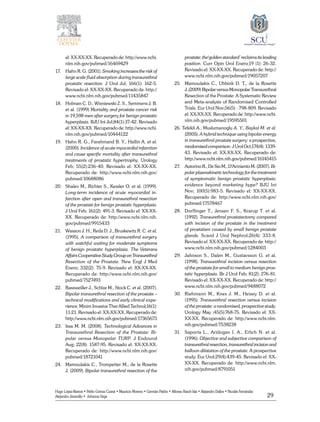 29
Hugo López-Ramos • Pablo Gómez Cusnir • Mauricio Moreno • Germán Patiño • Alfonso Rasch-Isla • Alejandro Dallos • Nicolás Fernández
Alejandro Jaramillo • Johanna Vega
el: XX-XX-XX. Recuperado de: http://www.ncbi.
nlm.nih.gov/pubmed/16469429
17. 	 Hahn R. G. (2001). Smoking increases the risk of
large scale fluid absorption during transurethral
prostatic resection. J Urol Jul; 166(1): 162-5.
Revisado el: XX-XX-XX. Recuperado de: http://
www.ncbi.nlm.nih.gov/pubmed/11435847
18. 	 Holman C. D., Wisniewski Z. S., Semmens J. B.
et al. (1999) Mortality and prostate cancer risk
in 19,598 men after surgery for benign prostatic
hyperplasia. BJU Int Jul;84(1):37-42. Revisado
el: XX-XX-XX. Recuperado de: http://www.ncbi.
nlm.nih.gov/pubmed/10444122
19. 	 Hahn R. G., Farahmand B. Y., Hallin A. et al.
(2000). Incidence of acute myocardial infarction
and cause specific mortality after transurethral
treatments of prostatic hypertrophy. Urology
Feb; 55(2):236-40. Revisado el: XX-XX-XX.
Recuperado de: http://www.ncbi.nlm.nih.gov/
pubmed/10688086
20. 	 Shalev M., Richter S., Kessler O. et al. (1999).
Long-term incidence of acute myocardial in-
farction after open and transurethral resection
of the prostate for benign prostatic hyperplasia.
J Urol Feb; 161(2): 491-3. Revisado el: XX-XX-
XX. Recuperado de: http://www.ncbi.nlm.nih.
gov/pubmed/9915433
21. 	 Wasson J. H., Reda D. J., Bruskewitz R. C. et al.
(1995). A comparison of transurethral surgery
with watchful waiting for moderate symptoms
of benign prostatic hyperplasia. The Veterans
AffairsCooperativeStudyGrouponTransurethral
Resection of the Prostate. New Engl J Med
Enero; 332(2): 75-9. Revisado el: XX-XX-XX.
Recuperado de: http://www.ncbi.nlm.nih.gov/
pubmed/7527493
22. 	 Rassweiller J., Schlze M., Stock C. et al. (2007).
Bipolar transurethral resection of the prostate –
technical modifications and early clinical expe-
rience. Minim Invasive Ther Allied Technol;16(1):
11-21. Revisado el: XX-XX-XX. Recuperado de:
http://www.ncbi.nlm.nih.gov/pubmed/17365673
23. 	 Issa M. M. (2008). Technological Advances in
Transurethral Resection of the Prostate: Bi-
polar versus Monopolar TURP. J Endourol
Aug; 22(8): 1587-95. Revisado el: XX-XX-XX.
Recuperado de: http://www.ncbi.nlm.nih.gov/
pubmed/18721041
24. 	 Mamoulakis C., Trompetter M., de la Rosette
J. (2009). Bipolar transurethral resection of the
prostate: the‘golden standard’ reclaims its leading
position. Curr Opin Urol Enero;19 (1): 26-32.
Revisado el: XX-XX-XX. Recuperado de: http://
www.ncbi.nlm.nih.gov/pubmed/19057207
25 	 Mamoulakis C., Ubbink D. T., de la Rosette
J..(2009)BipolarversusMonopolarTransurethral
Resection of the Prostate: A Systematic Review
and Meta-analysis of Randomised Controlled
Trials. Eur Urol Nov;56(5) : 798-809. Revisado
el: XX-XX-XX. Recuperado de: http://www.ncbi.
nlm.nih.gov/pubmed/19595501
26. Tefekli A., Muslumanoglu A. Y., Baykal M. et al.
(2005). A hybrid technique using bipolar energy
in transurethral prostate surgery: a prospective,
randomised comparison. J Urol Oct;174(4): 1339-
43. Revisado el: XX-XX-XX. Recuperado de:
http://www.ncbi.nlm.nih.gov/pubmed/16145415
27. 	 Autorino R., De Sio M., D’Armiento M. (2007). Bi-
polar plasmakinetic technology for the treatment
of symptomatic benign prostatic hyperplasia:
evidence beyond marketing hype? BJU Int
Nov; 100(5):983-5. Revisado el: XX-XX-XX.
Recuperado de: http://www.ncbi.nlm.nih.gov/
pubmed/17578467
28. 	Dorflinger T., Jensen F. S., Krarup T. et al.
(1992). Transurethral prostatectomy compared
with incision of the prostate in the treatment
of prostatism caused by small benign prostate
glands. Scand J Urol Nephrol;26(4): 333-8.
Revisado el: XX-XX-XX. Recuperado de: http://
www.ncbi.nlm.nih.gov/pubmed/1284003
29. 	 Jahnson S., Dalen M., Gustavsson G. et al.
(1998). Transurethral incision versus resection
of the prostate for small to medium benign pros-
tatic hyperplasia. Br J Urol Feb; 81(2): 276-81.
Revisado el: XX-XX-XX. Recuperado de: http://
www.ncbi.nlm.nih.gov/pubmed/9488072
30. 	 Riehmann M., Knes J. M., Heisey D. et al.
(1995). Transurethral resection versus incision
of the prostate: a randomised, prospective study.
Urology May ;45(5):768-75. Revisado el: XX-
XX-XX. Recuperado de: http://www.ncbi.nlm.
nih.gov/pubmed/7538238
31. 	 Saporta L., Aridogan I. A., Erlich N. et al.
(1996). Objective and subjective comparison of
transurethral resection, transurethral incision and
balloon dilatation of the prostate. A prospective
study. Eur Urol;29(4):439-45. Revisado el: XX-
XX-XX. Recuperado de: http://www.ncbi.nlm.
nih.gov/pubmed/8791051
 