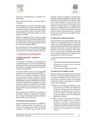 3
Hugo López-Ramos • Pablo Gómez Cusnir • Mauricio Moreno • Germán Patiño • Alfonso Rasch-Isla • Alejandro Dallos • Nicolás Fernández
Alejandro Jaramillo • Johanna Vega
(durante la uroflujometría) o ecografía tran-
sabdominal.
Diario Miccional (3 días): en casos de poliuria
y nocturia.
Ecografía de vías urinarias: ofrece datos valio-
sos en la HPB como: tamaño prostático, RPM,
evaluación de las vías altas en caso de compli-
caciones (hematuria, litiasis, Infección de Vías
Urinarias (IVU), insuficiencia renal), así como
medición de RPM.
Medición ecográfica del grosor de la pared del
detrusor y el índice de protrusión prostática (IPP):
han demostrado mejores curvas operativas que
la uroflujometría y el puntaje internacional de
los síntomas prostáticos (IPSS).
No está indicado el uso de ecografía transrectal
de forma rutinaria en la evaluación de los SOUB
secundarios a crecimiento prostático benigno.
3. TRATAMIENTO CONSERVADOR
3.1 Manejo expectante – tratamiento
conductual
Los hombres con SOUB no complicados leves
o moderados (que no provocan un problema de
salud grave), a los que no les molestan demasiado
los síntomas, son adecuados para someterse a
manejo expectante ME.
Un estudio extenso en el que se comparó ME
y resección transuretral de próstata (RTUP) en
hombres con síntomas moderados evidenció
que en los que se habían sometido a cirugía,
mejoró la función vesical con respecto al grupo
de ME (Qmax y volumen de RPM), encontrando
los mejores resultados en aquellos con mayor
grado de molestia. En el 36% de los pacientes
se realizó cirugía en un plazo de 5 años, lo que
dejó un 64% con buena evolución en el grupo
de ME (1).
Aproximadamente el 85% de los pacientes se
mantendrá estable con ME durante el primer
año, cifra que disminuye de forma progresiva
hasta el 65% a los 5 años (2, 3).
3.2 Selección de los pacientes
Un gran porcentaje de hombres con SOUB no
refiere un grado elevado de molestias y, por
lo tanto, son idóneos para recibir un manejo
expectante. Es habitual que este tipo de tra-
tamiento incluya los siguientes componentes:
educación, vigilancia periódica y asesoría sobre
los hábitos de vida. El ME es una opción viable
para muchos hombres, ya que tan sólo unos
pocos, si no se les trata, evolucionarán a una
retención urinaria aguda y a complicaciones
tales como insuficiencia renal y cálculos (4, 5).
Asimismo, los síntomas de algunos hombres
pueden mejorar espontáneamente, mientras
que los de otros permanecen estables durante
muchos años (6).
3.3 Educación y vigilancia periódica
El autocuidado, como parte del ME, reduce los
síntomas y la progresión clínica (7, 8). En este
estudio, los varones aleatorizados a recibir tres
sesiones de autocuidado además de la asistencia
habitual presentaron una mayor mejoría sin-
tomática y una mejor calidad de vida al cabo
de 3 y 6 meses que los tratados únicamente
con la asistencia habitual. Estas diferencias se
mantuvieron al cabo de 12 meses.
Los elementos más importantes del autocuidado
son (9).
•	 Informaciónsobrelaenfermedadalpaciente.
• 	 Aclararle que el cáncer no es la causa de
los síntomas urinarios.
• 	 Estructura de la vigilancia periódica.
3.4 Asesoría en los hábitos de vida
Algunas modificaciones menores en los hábitos
de vida y el comportamiento pueden ejercer
un efecto beneficioso sobre los síntomas, así
como evitar un deterioro clínico que requiera
tratamiento médico o quirúrgico. La asesoría
incluye todo lo siguiente:
• Reducción de la ingesta de líquidos a horas
concretas con el objetivo de disminuir la
frecuencia urinaria cuando resulta más
incómoda, por ejemplo, por la noche o
al salir en público. No debe disminuirse
el consumo diario total recomendado de
líquidos de 1.500 ml.
• Evitar o moderar el consumo de cafeína y
alcohol, que pueden ejercer un efecto
diurético e irritante, aumentando la
producción de líquido e incrementando la
polaquiuria, el tenesmo vesical y la nocturia.
• 	 Uso de técnicas de relajamiento y de doble
micción.
 