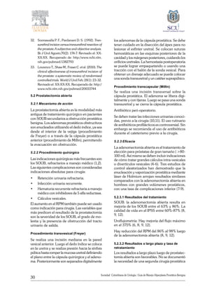 30
Sociedad Colombiana de Urologia / Guía de Manejo Hiperplasia Prostática Benigna
32. 	 Soonawalla P. F., Pardanani D. S. (1992). Tran-
surethral incision versus transurethral resection of
the prostate.A subjective and objective analysis.
Br J Urol Agosto;70(2): 174-7. Revisado el: XX-
XX-XX. Recuperado de: http://www.ncbi.nlm.
nih.gov/pubmed/1382793
33. 	 Lourenco T., Shaw M., Fraser C. et al. (2010). The
clinical effectiveness of transurethral incision of
the prostate: a systematic review of randomised
controlled trials. World J Urol Feb; 28(1): 23-32.
Revisado el: XX-XX-XX. Recuperado de: http://
www.ncbi.nlm.nih.gov/pubmed/20033744
5.2 Prostatectomía abierta
5.2.1 Mecanismo de acción
La prostatectomía abierta es la modalidad más
antigua de tratamiento quirúrgico en pacientes
con SOUB secundarios a obstrucción prostática
benigna. Los adenomas prostáticos obstructivos
son enucleados utilizando el dedo índice, ya sea
desde el interior de la vejiga (procedimiento
de Freyer) o a través de la cápsula prostática
anterior (procedimiento de Millin), permitiendo
la evacuación sin obstrucción.
5.2.2 Procedimiento quirúrgico
Las indicaciones quirúrgicas más frecuentes son
los SOUB, refractarios a manejo médico (1,2).
Las siguientes complicaciones son consideradas
indicaciones absolutas para cirugía:
•	 Retención urinaria refractaria.
•	 Infección urinaria recurrente.
•	 Hematuria recurrente refractaria a manejo
médico con inhibidores de 5 alfa reductasa.
•	 Cálculos vesicales.
El aumento en el RPM también puede ser usado
como indicación para cirugía. Las variables que
más predicen el resultado de la prostatectomía
son la severidad de los SOUB, el grado de mo-
lestia y la presencia de obstrucción del tracto
urinario de salida.
Procedimiento transvesical (Freyer)
Se realiza una incisión mediana en la pared
vesical anterior. Luego el dedo índice se coloca
en la uretra y se realiza presión hacia la sínfisis
púbica hasta romper la mucosa uretral definiendo
el plano entre la cápsula quirúrgica y el adeno-
ma. Posteriormente son separados digitalmente
los adenomas de la cápsula prostática. Se debe
tener cuidado en la disección del ápex para no
lesionar el esfínter uretral. Se colocan suturas
hemostáticas en las esquinas posteriores de la
cavidad y los márgenes posteriores, cuidando los
orificios uretrales. La hemostasia postoperatoria
se puede lograr empaquetando o usando una
tracción con el balón de la sonda vesical. Para
obtener un drenaje adecuado se puede colocar
una sonda transuretral y un catéter suprapúbico.
Procedimiento transcapsular (Millin)
Se realiza una incisión transversal sobre la
cápsula prostática. El adenoma se libera digi-
talmente y con tijeras. Luego se pasa una sonda
transuretral y se cierra la cápsula prostática.
Antibiótico peri-operatorio.
Se deben tratar las infecciones urinarias conoci-
das, previo a la cirugía (10,11). El uso rutinario
de antibióticos profilácticos es controversial. Sin
embargo se recomienda el uso de antibióticos
durante el cateterismo previo a la cirugía.
5.2.3 Eficacia
La adenomectomía abierta es el tratamiento de
elección para próstatas de gran tamaño ( >80-
100 ml). Así mismo se deben incluir indicaciones
de cómo tratar grandes cálculos intra-vesicales
o divertículos vesicales (4-6). Tres estudios de
control aleatorizados han demostrado que la
enucleación y vaporización prostática mediante
láser de Holmium arrojan resultados similares
comparados con la adenomectomía abierta en
hombres con grandes volúmenes prostáticos,
con una tasa de complicaciones inferior (7-9).
5.2.3.1 Resultados del tratamiento
SOUB: la adenomectomía abierta resulta en
mejoría de los SOUB entre el 63% y 86%. La
calidad de vida en el IPSS entre 60%-87% (8,
9, 12).
Uroflujometría: Hay mejoría del flujo máximo
en el 375% (6, 8, 9, 12).
Hay reducción del RPM del 86% al 98% luego
de la adenomectomía abierta (8, 9, 12).
5.2.3.2 Resultados a largo plazo y tasa de
retratamiento
Los resultados a largo plazo luego de prostatec-
tomía abierta son favorables. No se documentó
la necesidad de una segunda cirugía prostática
 