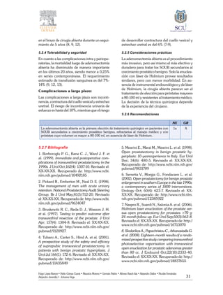 31
Hugo López-Ramos • Pablo Gómez Cusnir • Mauricio Moreno • Germán Patiño • Alfonso Rasch-Isla • Alejandro Dallos • Nicolás Fernández
Alejandro Jaramillo • Johanna Vega
en el brazo de cirugía abierta durante un segui-
miento de 5 años (8, 9, 12).
5.2.4 Tolerabilidad y seguridad
En cuanto a las complicaciones intra y periope-
ratorias, la mortalidad luego de adenomectomía
abierta ha disminuido de manera importante
en los últimos 20 años, siendo menor a 0,25%
en series contemporáneas. El requerimiento
estimado de transfusión sanguínea es del 7%-
14% (9, 12, 13).
Complicaciones a largo plazo:
Las complicaciones a larga plazo son inconti-
nencia, contractura del cuello vesical y estrechez
uretral. El riesgo de incontinencia urinaria de
esfuerzo es hasta del 10%, mientras que el riesgo
de desarrollar contractura del cuello vesical y
estrechez uretral es del 6% (7-9).
5.2.5 Consideraciones prácticas
La adenomectomía abierta es el procedimiento
más invasivo, pero así mismo el más efectivo y
duradero para tratar los SOUB secundarios al
crecimiento prostático benigno. Solo la enuclea-
ción con láser de Holmium provee resultados
similares, pero con menor morbilidad. En au-
sencia de instrumental endourológico y de láser
de Holmium, la cirugía abierta parecer ser el
tratamiento de elección para próstatas mayores
a 80-100 ml y resistentes al tratamiento médico.
La decisión de la técnica quirúrgica depende
de la experiencia del cirujano.
5.2.6 Recomendaciones
NE GR
La adenomectomía abierta es la primera elección de tratamiento quirúrgico en pacientes con
SOUB secundarios a crecimiento prostático benigno, refractarios al manejo médico y con
próstatas cuyo volumen es mayor a 80-100 ml, en ausencia de láser de Holmium.
1a A
5.2.7 Bibliografía
1. Borboroglu P. G., Kane C. J., Ward J. F. et
al. (1999). Immediate and postoperative com-
plications of transurethral prostatectomy in the
1990s. J Urol Oct;162(4): 1307-10. Revisado el:
XX-XX-XX. Recuperado de: http://www.ncbi.
nlm.nih.gov/pubmed/10492185
2. Pickard R., Emberton M., Neal D. E. (1998).
The management of men with acute urinary
retention. National Prostatectomy Audit Steering
Group. Br J Urol May;81(5):712-20. Revisado
el: XX-XX-XX. Recuperado de: http://www.ncbi.
nlm.nih.gov/pubmed/9634047
3. Bruskewitz R. C., Reda D. J., Wasson J. H.
et al. (1997). Testing to predict outcome after
transurethral resection of the prostate. J Urol
Apr; 157(4): 1304-8. Revisado el: XX-XX-XX.
Recuperado de: http://www.ncbi.nlm.nih.gov/
pubmed/9120927
4. Tubaro A., Carter S., Hind A. et al. (2001).
A prospective study of the safety and efficacy
of suprapubic transvesical prostatectomy in
patients with benign prostatic hyperplasia. J
Urol Jul 166(1): 172-6. Revisado el: XX-XX-XX.
Recuperado de: http://www.ncbi.nlm.nih.gov/
pubmed/11435849
5. Mearini E., Marzi M., Mearini L. et al. (1998).
Open prostatectomy in benign prostatic hy-
perplasia: 10-yearexperience in Italy. Eur Urol
Dec; 34(6): 480-5. Revisado el: XX-XX-XX.
Recuperado de: http://www.ncbi.nlm.nih.gov/
pubmed/9831789
6. Serretta V., Morgia G., Fondacaro L. et al.
(2002). Open prostatectomy for benign prostatic
enlargement in southern Europe in the late 1990s:
a contemporary series of 1800 interventions.
Urology Oct; 60(4): 623-7. Revisado el: XX-
XX-XX. Recuperado de: http://www.ncbi.nlm.
nih.gov/pubmed/12385922
7. Naspro R., Suardi N., Salonia A. et al. (2006).
Holmium laser enucleation of the prostate ver-
sus open prostatectomy for prostates >70 g:
24-month follow-up. Eur Urol Sep;50(3):563-8.
Revisado el: XX-XX-XX. Recuperado de: http://
www.ncbi.nlm.nih.gov/pubmed/16713070
8. Skolarikos A., Papachristou C., Athanasiadis G.
et al. (2008). Eighteen-month results of a rando-
mized prospective study comparing transurethral
photoselective vaporisation with transvesical
open enucleation for prostatic adenomas greater
than 80 cc. J Endourol Oct;22(10):2333-40.
Revisado el: XX-XX-XX. Recuperado de: http://
www.ncbi.nlm.nih.gov/pubmed/18837655
 