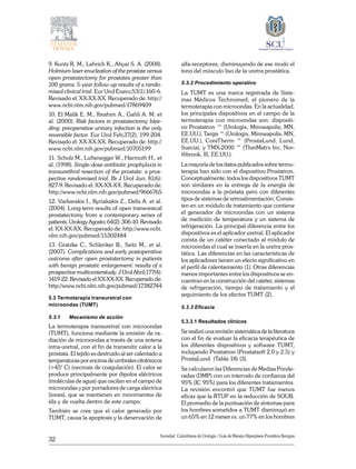 32
Sociedad Colombiana de Urologia / Guía de Manejo Hiperplasia Prostática Benigna
9. Kuntz R. M., Lehrich K., Ahyai S. A. (2008).
Holmium laser enucleation of the prostate versus
open prostatectomy for prostates greater than
100 grams: 5-year follow-up results of a rando-
mised clinical trial. Eur Urol Enero;53(1):160-6.
Revisado el: XX-XX-XX. Recuperado de: http://
www.ncbi.nlm.nih.gov/pubmed/17869409
10. El Malik E. M., Ibrahim A., Gahli A. M. et
al. (2000). Risk factors in prostatectomy blee-
ding: preoperative urinary infection is the only
reversible factor. Eur Urol Feb;37(2): 199-204.
Revisado el: XX-XX-XX. Recuperado de: http://
www.ncbi.nlm.nih.gov/pubmed/10705199
11. Scholz M., Luftenegger W., Harmuth H., et
al. (1998). Single-dose antibiotic prophylaxis in
transurethral resection of the prostate: a pros-
pective randomised trial. Br J Urol Jun; 81(6):
827-9. Revisado el: XX-XX-XX. Recuperado de:
http://www.ncbi.nlm.nih.gov/pubmed/9666765
12. Varkarakis I., Kyriakakis Z., Delis A. et al.
(2004). Long-term results of open transvesical
prostatectomy from a contemporary series of
patients.UrologyAgosto;64(2):306-10.Revisado
el: XX-XX-XX. Recuperado de: http://www.ncbi.
nlm.nih.gov/pubmed/15302484
13. Gratzke C., Schlenker B., Seitz M., et al.
(2007). Complications and early postoperative
outcome after open prostatectomy in patients
with benign prostatic enlargement: results of a
prospective multicenterstudy. J Urol Abril;177(4):
1419-22.Revisadoel:XX-XX-XX.Recuperadode:
http://www.ncbi.nlm.nih.gov/pubmed/17382744
5.3 Termoterapia transuretral con
microondas (TUMT)
5.3.1	 Mecanismo de acción
La termoterapia transuretral con microondas
(TUMT), funciona mediante la emisión de ra-
diación de microondas a través de una antena
intra-uretral, con el fin de transmitir calor a la
próstata. El tejido es destruido al ser calentado a
temperaturas por encima de umbrales citotóxicos
(>45° C) (necrosis de coagulación). El calor se
produce principalmente por dipolos eléctricos
(moléculas de agua) que oscilan en el campo de
microondas y por portadores de carga eléctrica
(iones), que se mantienen en movimientos de
ida y de vuelta dentro de este campo.
También se cree que el calor generado por
TUMT, causa la apoptosis y la denervación de
alfa-receptores, disminuyendo de ese modo el
tono del músculo liso de la uretra prostática.
5.3.2 Procedimiento operativo
La TUMT es una marca registrada de Siste-
mas Médicos Technomed, el pionero de la
termoterapia con microondas. En la actualidad,
los principales dispositivos en el campo de la
termoterapia con microondas son: dispositi-
vo Prostatron ™ (Urologix, Minneapolis, MN,
EE.UU.), Targis ™ (Urologix, Minneapolis, MN,
EE.UU.), CoreTherm ™ (ProstaLund, Lund,
Suecia), y TMX-2000 ™ (TherMatrx Inc, Nor-
thbrook, Ill, EE.UU.).
La mayoría de los datos publicados sobre termo-
terapia han sido con el dispositivo Prostatron.
Conceptualmente, todos los dispositivos TUMT
son similares en la entrega de la energía de
microondas a la próstata pero con diferentes
tipos de sistemas de retroalimentación. Consis-
ten en un módulo de tratamiento que contiene
el generador de microondas con un sistema
de medición de temperatura y un sistema de
refrigeración. La principal diferencia entre los
dispositivos es el aplicador uretral. El aplicador
consta de un catéter conectado al módulo de
microondas el cual se inserta en la uretra pros-
tática. Las diferencias en las características de
los aplicadores tienen un efecto significativo en
el perfil de calentamiento (1). Otras diferencias
menos importantes entre los dispositivos se en-
cuentran en la construcción del catéter, sistemas
de refrigeración, tiempo de tratamiento y el
seguimiento de los efectos TUMT (2).
5.3.3 Eficacia
5.3.3.1 Resultados clínicos
Se realizó una revisión sistemática de la literatura
con el fin de evaluar la eficacia terapéutica de
los diferentes dispositivos y software TUMT,
incluyendo Prostatron (Prostatsoft 2.0 y 2.5) y
ProstaLund. (Tabla 18) (3).
Se calcularon las Diferencias de Medias Ponde-
radas (DMP) con un intervalo de confianza del
95% (IC 95%) para los diferentes tratamientos.
La revisión encontró que TUMT fue menos
eficaz que la RTUP en la reducción de SOUB.
El promedio de la puntuación de síntomas para
los hombres sometidos a TUMT disminuyó en
un 65% en 12 meses vs. un 77% en los hombres
 