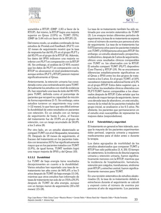33
Hugo López-Ramos • Pablo Gómez Cusnir • Mauricio Moreno • Germán Patiño • Alfonso Rasch-Isla • Alejandro Dallos • Nicolás Fernández
Alejandro Jaramillo • Johanna Vega
sometidos a RTUP, (DMP -1,83 a favor de la
RTUP). Así mismo, la RTUP logra una mejoría
superior en Qmax (119%) vs. TUMT (70%),
(DMP de 5,44 ml/s en favor de la RTUP) (3).
Del mismo modo, un análisis combinado de tres
estudios de ProstaLund Feedback (PLFT) con
12 meses de seguimiento mostró que la tasa
de respuesta fue del 85,3% en el grupo PLFT y
del 85,9% en el grupo de la RTUP (4). Además,
los datos del IPSS indicaron una mejoría no
inferior con PLFT en comparación con la RTUP
(4). Sin embargo, el análisis de CI 95% mostró
que los datos de PLFT en comparación con la
RTUP no alcanzaron el nivel predeterminado,
aunque ambos (PLFT y RTUP) parecen mejorar
significativamente el Qmax.
Anteriormente, la retención urinaria fue consi-
derada como una contraindicación para TUMT.
Actualmente los estudios con nivel de evidencia
2b, han reportado una tasa de éxito del 80-93%
para TUMT, definida como el porcentaje de
pacientes que recuperó su capacidad de micción
de forma espontánea (5-7). Sin embargo, estos
estudios tuvieron un seguimiento muy corto
(<12 meses), lo que hace que sea difícil estimar
la durabilidad de estos resultados en pacientes
con retención. En un estudio con un tiempo
de seguimiento de hasta 5 años, el fracaso
del tratamiento fue de 37,8% en el grupo de
retención, con un riesgo acumulado de 58,8%
a los 5 años (8).
Por otro lado, en un estudio aleatorizado se
comparó TUMT con el a1-bloqueador, terazosina
(9). Después de 18 meses de seguimiento, el
fracaso del tratamiento en los pacientes trata-
dos con terazosina (41%) fue significativamente
mayor que en los pacientes tratados con TUMT
(5,9%), de igual forma, TUMT también logró
una mayor mejoría de IPSS y del Qmax (10).
5.3.3.2	Durabilidad
La TUMT de baja energía tiene resultados
decepcionantes en cuanto a la durabilidad.
Varios estudios han reportado una tasa de re-
tratamiento tan alta como de 84%,4% a los 5
años después de TUMT de baja energía (11-14),
mientras que otros estudios han informado de
tasas de tratamiento tan solo de un 19,8 a 29,3%
después de TUMT de alta energía, aunque
con un tiempo menor de seguimiento (30 a 60
meses) (15-18).
La tasa de re-tratamiento también ha sido es-
timada por una revisión sistemática de TUMT
(3). Los ensayos tenían diferentes períodos de
seguimiento yla tasa de re-tratamiento se expresó
como el número de eventos por persona al año
de seguimiento. La tasa de re-tratamiento fue
0,075/persona años para los pacientes tratados
con TUMT y 0,010/persona años para RTUP. Sin
embargo, un estudio aleatorizado, prospectivo,
multicéntrico, después de 5 años de seguimiento,
obtuvo unos resultados clínicos comparables
con TUMT vs. los observados con la RTUP.
El estudio comparó TUMT (PLFT; dispositivo
Core-Therm) y RTUP (19). No se encontraron
diferencias estadísticamente significativas en
el Qmax e IPSS entre los dos grupos de trata-
miento a los 5 años. En el grupo TUMT, el 10%
necesitaron tratamiento adicional frente al 4,3%
en el grupo RTUP. Estos datos sugieren que, a
los 5 años, los resultados clínicos obtenidos con
PLFT-TUMT fueron comparables a los obser-
vados después de RTUP. Cabe señalar que los
estudios de mayor tiempo de seguimiento, tienen
una elevada tasa de abandono, en este estudio,
menos de la mitad de los pacientes tratados del
grupo inicial, se analizaron a los 4-5 años. No
obstante, los pacientes que permanecieron en
el estudio eran susceptibles de representar los
mejores datos (respondedores).
5.3.4	 Tolerabilidad y seguridad.
El tratamiento en general es bien tolerado, aun-
que la mayoría de los pacientes experimentan
dolor perineal, urgencia urinaria y requieren
medicamentos para el dolor antes o durante
la terapia.
Los datos agrupados de morbilidad de los
estudios aleatorizados que comparan TUMT y
RTUP han sido publicados (3, 4, 20). El tiempo
de cateterismo, la incidencia de disuria/urgencia
urinaria y retención urinaria, fueron significa-
tivamente menores con la RTUP, mientras que
la incidencia de hospitalización, hematuria,
retención por coágulos, transfusiones, síndrome
post-RTUP y estrechez uretral, fueron significa-
tivamente menores para TUMT.
En una revisión sistemática de estudios aleato-
rizados (3), la tasa de re-tratamiento debido a
estrecheces durante el seguimiento se calculó
y expresó como el número de eventos por
persona al año de seguimiento. Los pacientes
 