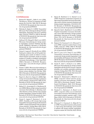 35
Hugo López-Ramos • Pablo Gómez Cusnir • Mauricio Moreno • Germán Patiño • Alfonso Rasch-Isla • Alejandro Dallos • Nicolás Fernández
Alejandro Jaramillo • Johanna Vega
5.3.8 Referencias
1.	 Bolmsjo M., Wagrell L., Hallin A. et al. (1996).
The heat is on - but how? A comparison of TUMT
devices. Br J Urol Oct; 78(4): 564-72. Revisado
el: XX-XX-XX. Recuperado de: http://www.ncbi.
nlm.nih.gov/pubmed/8944513
2.	 Walmsley K., Kaplan S. A. (2004). Transurethral
Microwave Thermotherapy for Benign Prostatic
Hyperplasia: Separating truth from marketing
hype. J Urol Oct; 172(4 Pt 1): 1249-55. Revisado
el: XX-XX-XX. Recuperado de: http://www.ncbi.
nlm.nih.gov/pubmed/15371817
3.	 Hoffman R. M., Monga M., Elliot S. et al. (2007).
Microwave thermotherapy for benign prosta-
tic hyperplasia. Cochrane Database Syst Rev
Oct;(4): CD004135. Revisado el: XX-XX-XX.
Recuperado de: http://www.ncbi.nlm.nih.gov/
pubmed/179438114
4.	 Gravas S., Laguna P., Ehrnebo M. et al. (2005).
Seeking for evidence that cell kill guided ther-
motherapy gives results not inferior to transu-
rethral resection of prostate: results of a pooled
analysis of 3 studies on feedback transurethral
microwave thermotherapy. J Urol Sep;174(3):
1002-6. Revisado el: XX-XX-XX. Recupera-
do de: http:// www.ncbi.nlm.nih.gov/ pubmed
/16094023
5.	 Schelin S. (2001). Microwave thermotherapy in
patients with benign prostatic hyperplasia and
chronic urinary retention. Eur Urol Apr; 39(4):
400-4. Revisado el: XX-XX-XX. Recuperado de:
http://www.ncbi.nlm.nih.gov/pubmed/11306877
6.	 Naqvi S. A., Rizvi S. A., Hasan A. S. (2000). High-
energy microwave thermotherapy in patients in
urinary retention. J Endourol Oct; 14(8): 677-81.
Revisado el: XX-XX-.XX. Recuperado de: http://
www.ncbi.nlm.nih.gov/pubmed/11083411
7.	 Kellner D. S., Armenakas N. A., Brodherson M.
et al. (2004). Efficacy of high-energy transurethral
microwave thermotherapy in alleviating medi-
cally refractory urinary retention due to benign
prostatic hyperplasia. Urology Oct;64(4): 703-6.
Revisado el: XX-XX-XX. Recuperado de: http://
www.ncbi.nlm.nih.gov/pubmed/15491705
8.	 Gravas S., Laguna P., Kiemeney L. A. et al.
(2007). Durability of 30 minutes high-energy
transurethral microwave therapy for the treatment
of BPH: a study of 213 patients with and without
urinary retention. Urology Mayo; 69(5): 854-8.
Revisado el: XX-XX-XX. Recuperado de: http://
www.ncbi.nlm.nih.gov/pubmed/17482921
9.	 Djavan B., Roehrborn C. G., Shariat S. et al.
(1999). Prospective randomised comparison of
high energy transurethral microwave thermothe-
rapy versus a-blocker treatment of patients with
benign prostatic hyperplasia. J Urol;161(1):139-
43. Revisado el: XX-XX-XX. Recuperado de:
http://www.ncbi.nlm.nih.gov/pubmed/10037386
10.	 Djavan B., Seitz C., Roehrborn C. G. et al. (2001).
Targeted transurethral microwave thermothe-
rapy versus alpha-blockade in benign prostatic
hyperplasia: outcomes at 18 months. Urology
Enero; 57(1): 66-70. Revisado el: XX-XX-XX.
Recuperado de: http://www.ncbi.nlm.nih.gov/
pubmed/11164146
11.	 Keijzers C. B., Francisca E. A. E., D’Ancona F. C.
et al. (1998). Long-term results of lower energy
TUMT. J Urol Jun; 159(6): 1966-73. Revisado
el: XX-XX-XX. Recuperado de: http:// www.ncbi.
nlm.nih.gov/pubmed /9598499
12.	 Tsai Y. S., Lin J. S. N., Tong Y. C. et al. (2001).
Transurethral microwave thermotherapy for
symptomatic benign prostatic hyperplasia: Long
termdurabilitywithProstcare.EurUrolJun;39(6):
688-92.Revisadoel:XX-XX-XX.Recuperadode:
http://www.ncbi.nlm.nih.gov/pubmed/11464059
13.	 Terada N., Aoki Y., Ichioka K. et al. (2001).
Microwave thermotherapy for benign prostatic
hyperplasia with the Dornier Urowave: response
durability and variables potentially predicting
response. Urology Abril; 57(4): 701-6. Revisado
el: XX-XX-XX. Recuperado de: http://www.ncbi.
nlm.nih.gov/pubmed/11306384
14.	 Ekstrand V., Westermark S., Wiksell H. et al.
(2002). Long-term clinical outcome of tran-
surethral microwave thermotherapy (TUMT)
1991-1999 at Karolinska Hospital, Sweden.
Scand J Urol Nephrol ; 36(2): 113-8. Revisado
el: XX-XX-XX. Recuperado de: http://www.ncbi.
nlm.nih.gov/pubmed/12028684
15.	 Floratos D. L., Kiemeney L. A., Rossi C. et al.
(2001). Long-term follow up of randomised
transurethral microwave thermotherapy versus
transurethral prostatic resection study. J Urol
Mayo; 165(5): 1533-8. Revisado el: XX-XX-XX.
Recuperado de: http://www.ncbi.nlm.nih.gov/
pubmed/11342912
16.	 D’Ancona F. C., Francisca E. A., Witjes W. P. et
al. (1998). Transurethral resection of the prostate
vs. high-energy thermotherapy of the prostate
in patients with benign prostatic hyperplasia:
long-term results. Br J Urol Feb; 81(2): 259-64.
 