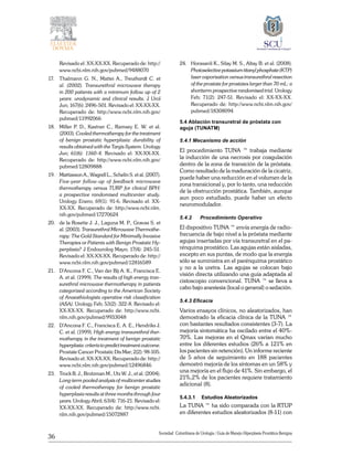 36
Sociedad Colombiana de Urologia / Guía de Manejo Hiperplasia Prostática Benigna
Revisado el: XX-XX-XX. Recuperado de: http://
www.ncbi.nlm.nih.gov/pubmed/9488070
17.	 Thalmann G. N., Mattei A., Treuthardt C. et
al. (2002). Transurethral microwave therapy
in 200 patients with a minimum follow up of 2
years: urodynamic and clinical results. J Urol
Jun; 167(6): 2496-501. Revisado el: XX-XX-XX.
Recuperado de: http://www.ncbi.nlm.nih.gov/
pubmed/11992066
18.	 Miller P. D., Kastner C., Ramsey E. W. et al.
(2003). Cooled thermotherapy for the treatment
of benign prostatic hyperplasia: durability of
results obtained with the Targis System. Urology
Jun; 61(6): 1160-4. Revisado el: XX-XX-XX.
Recuperado de: http://www.ncbi.nlm.nih.gov/
pubmed/12809888
19.	 Mattiasson A., Wagrell L., Schelin S. et al. (2007).
Five-year follow-up of feedback microwave
thermotherapy versus TURP for clinical BPH:
a prospective randomised multicenter study.
Urology Enero; 69(1): 91-6. Revisado el: XX-
XX-XX. Recuperado de: http://www.ncbi.nlm.
nih.gov/pubmed/17270624
20.	 de la Rosette J. J., Laguna M. P., Gravas S. et
al. (2003). Transurethral Microwave Thermothe-
rapy: The Gold Standard for Minimally Invasive
Therapies or Patients with Benign Prostatic Hy-
perplasia? J Endourolog Mayo; 17(4): 245-51.
Revisado el: XX-XX-XX. Recuperado de: http://
www.ncbi.nlm.nih.gov/pubmed/12816589
21.	 D’Ancona F. C., Van der Bij A. K., Francisca E.
A. et al. (1999). The results of high energy tran-
surethral microwave thermotherapy in patients
categorized according to the American Society
of Anaesthiologists operative risk classification
(ASA). Urology Feb; 53(2): 322-8. Revisado el:
XX-XX-XX. Recuperado de: http://www.ncbi.
nlm.nih.gov/pubmed/9933048
22.	 D’Ancona F. C., Francisca E. A. E., Hendriks J.
C. et al. (1999). High energy transurethral ther-
motherapy in the treatment of benign prostatic
hyperplasia:criteriatopredicttreatmentoutcome.
Prostate Cancer Prostatic Dis Mar; 2(2): 98-105.
Revisado el: XX-XX-XX. Recuperado de: http://
www.ncbi.nlm.nih.gov/pubmed/12496846
23.	 Trock B. J., Brotzman M., Utz W. J., et al. (2004).
Long-term pooled analysis of multicenter studies
of cooled thermotherapy for benign prostatic
hyperplasia results at three months through four
years. Urology Abril; 63(4): 716-21. Revisado el:
XX-XX-XX. Recuperado de: http://www.ncbi.
nlm.nih.gov/pubmed/15072887
24.	 Horasanli K., Silay M. S., Altay B. et al. (2008).
Photoselectivepotassiumtitanylphosphate(KTP)
laser vaporisation versus transurethral resection
of the prostate for prostates larger than 70 mL: a
shortterm prospective randomised trial. Urology
Feb; 71(2): 247-51. Revisado el: XX-XX-XX.
Recuperado de: http://www.ncbi.nlm.nih.gov/
pubmed/18308094
5.4 Ablación transuretral de próstata con
aguja (TUNATM)
5.4.1 Mecanismo de acción
El procedimiento TUNA ™ trabaja mediante
la inducción de una necrosis por coagulación
dentro de la zona de transición de la próstata.
Como resultado de la maduración de la cicatriz,
puede haber una reducción en el volumen de la
zona transicional y, por lo tanto, una reducción
de la obstrucción prostática. También, aunque
aun poco estudiado, puede haber un efecto
neuromodulador.
5.4.2	 Procedimiento Operativo
El dispositivo TUNA ™ envía energía de radio-
frecuencia de bajo nivel a la próstata mediante
agujas insertadas por vía transuretral en el pa-
rénquima prostático. Las agujas están aisladas,
excepto en sus puntas, de modo que la energía
sólo se suministra en el parénquima prostático
y no a la uretra. Las agujas se colocan bajo
visión directa utilizando una guía adaptada al
cistoscopio convencional. TUNA ™ se lleva a
cabo bajo anestesia (local o general) o sedación.
5.4.3 Eficacia
Varios ensayos clínicos, no aleatorizados, han
demostrado la eficacia clínica de la TUNA ™
con bastantes resultados consistentes (3-7). La
mejoría sintomática ha oscilado entre el 40%-
70%. Las mejoras en el Qmax varían mucho
entre los diferentes estudios (26% a 121% en
los pacientes sin retención). Un informe reciente
de 5 años de seguimiento en 188 pacientes
demostró mejoría de los síntomas en un 58% y
una mejoría en el flujo de 41%. Sin embargo, el
21%,2% de los pacientes requiere tratamiento
adicional (8).
5.4.3.1	 Estudios Aleatorizados
La TUNA ™ ha sido comparada con la RTUP
en diferentes estudios aleatorizados (8-11) con
 