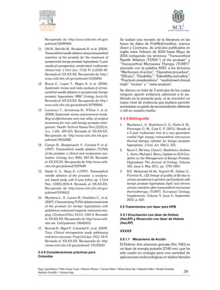 39
Hugo López-Ramos • Pablo Gómez Cusnir • Mauricio Moreno • Germán Patiño • Alfonso Rasch-Isla • Alejandro Dallos • Nicolás Fernández
Alejandro Jaramillo • Johanna Vega
Recuperado de: http://www.ncbi.nlm.nih.gov/
pubmed/12689404
11. 	 Hill B., Belville W., Bruskewitz R. et al. (2004).
Transurethral needle ablation versus transurethral
resection of the prostate for the treatment of
symptomatic benign prostatic hyperplasia: 5-year
results of a prospective, randomised, multicenter
clinical trial. J Urol Jun; 171(6 Pt 1):2336-40.
Revisado el: XX-XX-XX. Recuperado de: http://
www.ncbi.nlm.nih.gov/pubmed/15126816
12. 	 Bouza C., Lopez T., Magro A. et al. (2006).
Systematic review and meta-analysis of of tran-
surethral needle ablation in symptomatic benign
prostatic hyperplasia. MBC Urology Jun;6:14.
Revisado el: XX-XX-XX. Recuperado de: http://
www.ncbi.nlm.nih.gov/pubmed/16790044
13. 	 Lourenco T., Armstrong N., N‘Dow J. et al.
(2008). Systematic review and economic mode-
lling of effectiveness and cost utility of surgical
treatments for men with benign prostatic enlar-
gement. Health Technol Assess Nov;12(35):iii,
ix-x, 1-146, 169-515. Revisado el: XX-XX-XX.
Recuperado de: http://www.ncbi.nlm.nih.gov/
pubmed/19032882
14. 	 Campo B., Bergamaschi F., Corrada P. et al.
(1997). Transurethral needle ablation (TUNA)
of the prostate: a clinical and urodynamic eva-
luation. Urology Jun; 49(6): 847-50. Revisado
el: XX-XX-XX. Recuperado de: http://www.ncbi.
nlm.nih.gov/pubmed/9187689
15. 	 Steele G. S., Sleep D. J.(1997). Transurethral
needle ablation of the prostate: a urodyna-
mic based study with 2-year follow-up. J Urol
Nov; 158(5):1834-8. Revisado el: XX-XX-XX.
Recuperado de: http://www.ncbi.nlm.nih.gov/
pubmed/9334612
16. 	 Mynderse L. A., Larson B., Huidobro C., et al.
(2007). Characterizing TUNA ablative treatments
of the prostate for benign hyperplasia with
gadolinium-enhanced magnetic resonance ima-
ging. J Endourol Nov; 21(11): 1361-6. Revisado
el: XX-XX-XX. Recuperado de: http://www.ncbi.
nlm.nih. GoV/pubmed /18042031
17. 	 Benoist N., Bigot P., Colombel P., et al. (2009).
Tuna: Clinical retrospective study addressing
mid-term outcomes. Prog Urol Jan; 19(1): 54-9.
Revisado el: XX-XX-XX. Recuperado de: http:
//www.ncbi.nlm.nih.gov/pubmed/ 19135643
5.4.8 Consideraciones prácticas para
Colombia
Se realizó una revisión de la literatura en las
bases de datos de PubMed/medline, science
direct y Cochrane, de artículos publicados en
inglés entre Febrero de 2010 hasta Mayo de
2014 incluyendo los términos “Transurethral
Needle Ablation (TUNA™) of the prostate” y
“Transurethral Microwave Therapy (TUMT)”
asociado con la palabra AND, a los términos
“Mechanism of action”, “Operative procedure”,
“Efficacy”, “Durability”, “Tolerability and safety”,
“Practical considerations”, “randomised clinical
trials” “review” y “ meta-analysis”.
Se obtuvo un total de 3 artículos de los cuales
ninguno aportó evidencia adicional a lo pu-
blicado en la presente guía, ni se encontró un
mejor nivel de evidencia que pudiera permitir
suministrar un grado de recomendación diferente
o útil en nuestro medio.
5.4.9 Bibliografía
1.	 Mynderse L. A., Roehrborn C. G., Partin A. W.,
Preminger G. M., Coté E. P. (2011). Results of
a 5-year multicenter trial of a new generation
cooled high energy transurethral microwave
thermal therapy catheter for benign prostatic
hyperplasia. J Urol. Jul; 186(1): 355.
2.	 Kevin T., Mc Vary, Claus G., Roehrborn, Andrew
L. Avins, Michael J. Barry, Update on AUA Gui-
deline on the Management of Benign Prostatic
Hyperplasia The Journal of Urology, Volume
185, Issue 5, May 2011, pp. 1793-1803
3.	 B.E. Mohamad AI-Ali, Auprich M., Dieber G.,
Pummer K., c22 change of quality of life due to
urinary symptoms in geriatric asa 0 patients with
benign prostate hyperplasia (bph) and chronic
urinary retention after transurethral microwave
thermotherapy (TUMT). European Urology
Supplements, Volume 9, Issue 6, September
2010, p. 625
5.5 Tratamientos con láser para HPB
5.5.1 Enucleación con láser de Holmio
(HoLEP) y Resección con láser de Holmio
(HoLRP)
XXXXX
5.5.1.1	Mecanismo de Acción
El Holmio: itrio-aluminio-granate (Ho: YAG) es
un láser de energía pulsada (2140 nm), que ha
sido usado en urología para una variedad de
aplicaciones endourológicas en tejidos blandos
 