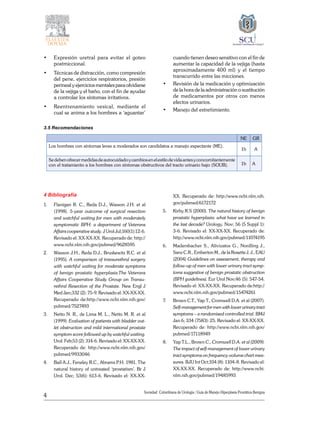 4
Sociedad Colombiana de Urologia / Guía de Manejo Hiperplasia Prostática Benigna
• 	 Expresión uretral para evitar el goteo
postmiccional.
• 	 Técnicas de distracción, como compresión
del pene, ejercicios respiratorios, presión
perineal y ejercicios mentales para olvidarse
de la vejiga y el baño, con el fin de ayudar
a controlar los síntomas irritativos.
• 	 Reentrenamiento vesical, mediante el
cual se anima a los hombres a ‘aguantar’
cuando tienen deseo sensitivo con el fin de
aumentar la capacidad de la vejiga (hasta
aproximadamente 400 ml) y el tiempo
transcurrido entre las micciones.
• 	 Revisión de la medicación y optimización
de la hora de la administración o sustitución
de medicamentos por otros con menos
efectos urinarios.
• 	 Manejo del estreñimiento.
3.5 Recomendaciones
NE GR
Los hombres con síntomas leves a moderados son candidatos a manejo expectante (ME).
1b A
Sedebenofrecermedidasdeautocuidadoycambiosenelestilodevidaantesyconcomitantemente
con el tratamiento a los hombres con síntomas obstructivos del tracto urinario bajo (SOUB). 1b A
4 Bibliografía
1. 	 Flanigan R. C., Reda D.J., Wasson J.H. et al
(1998). 5-year outcome of surgical resection
and watchful waiting for men with moderately
symptomatic BPH: a department of Veterans
Affairs cooperative study. J Urol Jul;160(1):12-6.
Revisado el: XX-XX-XX. Recuperado de: http://
www.ncbi.nlm.nih.gov/pubmed/9628595
2. 	 Wasson J.H., Reda D.J., Bruskewitz R.C. et al
(1995). A comparison of transurethral surgery
with watchful waiting for moderate symptoms
of benign prostatic hyperplasia.The Veterans
Affairs Cooperative Study Group on Transu-
rethral Resection of the Prostate. New Engl J
Med Jan;332 (2): 75-9. Revisado el: XX-XX-XX.
Recuperado de:http://www.ncbi.nlm.nih.gov/
pubmed/7527493
3. 	 Netto N. R., de Lima M. L., Netto M. R. et al
(1999). Evaluation of patients with bladder out-
let obstruction and mild international prostate
symptom score followed up by watchful waiting.
Urol. Feb;53 (2): 314-6. Revisado el: XX-XX-XX.
Recuperado de: http://www.ncbi.nlm.nih.gov/
pubmed/9933046
4. 	 Ball A.J., Feneley R.C., Abrams P.H. 1981. The
natural history of untreated ‘prostatism’. Br J
Urol. Dec; 53(6): 613-6. Revisado el: XX-XX-
XX. Recuperado de: http://www.ncbi.nlm.nih.
gov/pubmed/6172172
5. 	 Kirby R.S (2000). The natural history of benign
prostatic hyperplasia: what have we learned in
the last decade? Urology. Nov; 56 (5 Suppl 1):
3-6. Revisado el: XX-XX-XX. Recuperado de:
http://www.ncbi.nlm.nih.gov/pubmed/11074195
6. 	 Madersbacher S., Alivizatos G., Nordling J.,
Sanz C.R., Emberton M., de la Rosette J. J., EAU
(2004) Guidelines on assessment, therapy and
follow-up of men with lower urinary tract symp-
toms suggestive of benign prostatic obstruction
(BPH guidelines). Eur Urol Nov;46 (5): 547-54.
Revisado el: XX-XX-XX. Recuperado de:http://
www.ncbi.nlm.nih.gov/pubmed/15474261
7. 	 Brown C.T., Yap T., Cromwell D.A. et al (2007).
Self-managementformenwithlowerurinarytract
symptoms – a randomised controlled trial. BMJ
Jan 6; 334 (7583): 25. Revisado el: XX-XX-XX.
Recuperado de: http://www.ncbi.nlm.nih.gov/
pubmed/17118949
8. 	 Yap T.L., Brown C., Cromwell D.A. et al (2009).
The impact of self-management of lower urinary
tract symptoms on frequency-volume chart mea-
sures. BJU Int Oct;104 (8): 1104-8. Revisado el:
XX-XX-XX. Recuperado de: http://www.ncbi.
nlm.nih.gov/pubmed/19485993
 