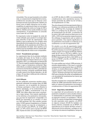 41
Hugo López-Ramos • Pablo Gómez Cusnir • Mauricio Moreno • Germán Patiño • Alfonso Rasch-Isla • Alejandro Dallos • Nicolás Fernández
Alejandro Jaramillo • Johanna Vega
intracelular. Una vez que la presión en la célula
sube, se compromete la integridad de la misma,
se liberan las vacuolas que se observan como
burbujas durante el procedimiento. Debido a la
forma como el tejido interactua con la oxihe-
moglobina, la vaporización láser se incrementa
con una longitud de onda en el rango de 500 a
580 nm. Debido a la luz verde emitida con estas
características, el procedimiento es conocido
como Láser de Luz Verde.
Es importante incluir la longitud de onda del
cristal utilizado para producir la energía láser
para describir el tipo de vaporización. Esto
debido a que la interacción con el tejido varía
dependiendo de la longitud de onda, de la ener-
gía aplicada, de la arquitectura de la fibra y de
las propiedades del tejido. Esto significa en la
práctica que los resultados clínicos usando dife-
rentes longitudes de onda no son comparables.
5.5.2.2	 Procedimiento quirúrgico
La vaporización láser de la próstata mediante
el empleo del Láser de luz Verde se realiza
utilizando fibras de disparo lateral con un rayo
desviado a 70°C y un cistoscopio con lente de 30
°C. Para la irrigación puede emplearse solución
salina o agua a temperatura ambiental. Bajo
visión directa, se realiza la vaporización mediante
una técnica de barrido de la fibra, girándola de
manera sucesiva, iniciando usualmente desde
el cuello vesical a los lóbulos laterales y de allí
al ápex. El rayo láser visible permite evidenciar
la ablación tisular.
5.5.2.3 Eficacia
Se han publicado numerosos estudios princi-
palmente utilizando los equipos láser de 80W
de potencia; con el propósito de disminuir
el tiempo quirúrgico y hacer más eficiente la
técnica operatoria, se ha evolucionado a los
equipos de 120W y recientemente a los de
180W. Aún faltan datos para sacar conclusio-
nes a largo tiempo. Una mejoría significativa
en los síntomas y los parámetros miccionales,
con una tasa de reoperación comparable a la
RTUP fue reportada en un estudio a 5 años
con 500 pacientes (14). Otro estudio reciente
sobre 11.645 egresos hospitalarios en Estados
Unidos mostró una tasa de re-tratamiento a
4 años de 8,3% para RTUP y de 12,8% para
láser, un 37% menor para el grupo de RTUP
(26). A pesar de estar con anticoagulación oral
en el 45% de ellos (n=225), no se presentaron
complicaciones intra operatorias severas. El
tiempo promedio de catéter fue de 1,8 días y
de hospitalización 3,7 días.
Tres años después de la fotovaporización láser en
hombres con volúmenes prostáticos de 28±42
mL, el IPSS fue 8,0, el puntaje de Calidad de
Vida 1,3 y el Qmax fue de 18,4 mL/s. La tasa
de retratamiento fue de 6,8%., la estrechez de
la uretra y del cuello vesical se observaron en el
4,4% y 3,6% de los pacientes respectivamente.
Sin embargo el seguimiento solo se realizó en
pocos pacientes. Una mejoría significativa en
los parámetros miccionales se evidenció en la
urodinamia a un año de seguimiento (15).
Un estudio a un año de seguimiento mostró
equivalencia de los resultados con la RTUP (20).
En ambos grupos con aumento significativo en
el flujo urinario. En el grupo de RTUP, el Qmax
subió de 8,7 mL/s a 17,9 mL/s (149%) y en el
grupo de láser verde de 8,5 a 20,6 mL/s (167%).
El IPSS disminuyó de 25,4 a 12,4 (50%) en el
grupo de RTUP y de 26 a 12 (50%) en el de
vaporización láser.
Un meta análisis que incluyó 1398 pacientes, 6
estudios aleatorizados y 5 de casos y controles
comparando la vaporización láser con RTUP a
12 años, no mostró diferencias en el IPSS, en el
residuo urinario y flujo urinario para próstatas
<70 mL. El tiempo quirúrgico fue mayor para la
PVP, pero el tiempo de sonda, la hospitalización
y la necesidad de transfusiones fue menor que
en la RTUP (24).
Estudios recientes han comparado la RTUP vs.
el láser de 120W, demostrando idénticos resul-
tados en mejoría de parámetros miccionales y
complicaciones a 2 años de seguimiento (25).
5.5.2.4	 Seguridad y tolerabilidad
La seguridad del procedimiento ha sido un
parámetro evaluado en varios estudios clínicos,
no aleatorizados en pacientes anticoagulados,
en retención urinaria y en próstatas a >80 mL
(16,19). En cuanto a la seguridad intraoperatoria
ha sido reportada como superior a la RTUP
en algunos ensayos (21,22) Es también una
técnica efectiva comprada con la RTUP, con
equivalencia en la mejoría del flujo urinario y
disminución de los síntomas y ventajas en me-
nor tiempo de estancia hospitalaria, tiempo de
 