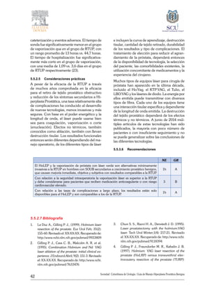 42
Sociedad Colombiana de Urologia / Guía de Manejo Hiperplasia Prostática Benigna
cateterización y eventos adversos. El tiempo de
sonda fue significativamente menor en el grupo
de vaporización que en el grupo de RTUP, con
un rango promedio de 13 horas vs. 44,7 horas.
El tiempo de hospitalización fue significativa-
mente más corto en el grupo de vaporización,
con una media de 1,09 vs. 3,6 días en el grupo
de RTUP respectivamente (23).
5.5.2.5	 Consideraciones prácticas
A pesar de la eficacia de la RTUP a través
de muchos años comprobada en la eficacia
para el retiro de tejido prostático obstructivo
y reducción de los síntomas secundarios a Hi-
perplasia Prostática, una tasa relativamente alta
de complicaciones ha conducido al desarrollo
de nuevas tecnologías, menos invasivas y más
seguras. Con base en el poder energético y la
longitud de onda, el láser puede usarse bien
sea para coagulación, vaporización o corte
(enucleación). Efectos no térmicos, también
conocidos como ablación, también con llevan
destrucción tisular. Los resultados funcionales
entonces serán diferentes dependiendo del ma-
nejo operatorio, de los diferentes tipos de láser
e incluyen la curva de aprendizaje, destrucción
tisular, cantidad de tejido retirado, durabilidad
de los resultados y tipo de complicaciones. El
tratamiento de elección para reducir el agran-
damiento de la próstata, dependerá entonces
de la disponibilidad de tecnología, la selección
del paciente, las comorbilidades existentes, la
utilización concomitante de medicamentos y la
experiencia del cirujano.
Muchos tipos de equipos láser para cirugía de
próstata han aparecido en la última década,
incluido el Ho:Yag, el KTP:YAG, el Tulio, el
LBO:YAG y los láseres de diodo. La energía por
ellos emitida puede transmitirse con diversos
tipos de fibra. Cada uno de los equipos tiene
una interacción tisular específica y dependiente
de la longitud de onda emitida. La destrucción
del tejido prostático dependerá de los efectos
térmicos y no térmicos. A junio de 2014 múl-
tiples artículos de estas tecnologías han sido
publicados, la mayoría con poco número de
pacientes o con insuficiente seguimiento y no
se puede generalizar sobre las conclusiones de
las diferentes tecnologías.
5.5.3.6	 Recomendaciones
NE GR
El HoLEP y la vaporización de próstata con láser verde son alternativas mínimamente
invasivas a la RTUP en hombres con SOUB secundarios a crecimiento prostático benigno,
que causan mejoría inmediata, objetiva y subjetiva con resultados comparables a la RTUP.
1b A
Con relación a la seguridad intraoperatoria la vaporización láser es superior a la RTUP
y debe considerarse para pacientes que reciben medicación anticoagulante o con riesgo
cardiovascular elevado.
3 B
Con relación a las tasas de complicaciones a largo plazo, los resultados están solo
disponibles para el HoLEP y son comparables a los de la RTUP.
1b A
5.5.2.7 Bibliografía
1. 	 Le Duc A., Gilling P. J., (1999). Holmium laser
resection of the prostate. Eur Urol Feb; 35(2):
155-60. Revisado el: XX-XX-XX. Recuperado de:
http://www.ncbi.nlm.nih.gov/pubmed/9933809
2. 	 Gilling P. J., Cass C. B., Malcolm A. R. et al.
(1995). Combination Holmium and Nd: YAG
laser ablation of the prostate: initial clinical ex-
perience. J Endourol Abril; 9(2): 151-3. Revisado
el: XX-XX-XX. Recuperado de: http://www.ncbi.
nlm.nih.gov/pubmed/7633476
3. 	 Chun S. S., Razvi H. A., Denstedt J. D. (1995).
Laser prostatectomy with the holmium:YAG
laser. Tech Urol Winter;1(4): 217-21. Revisado
el: XX-XX-XX. Recuperado de: http://www.ncbi.
nlm.nih.gov/pubmed/9118394
4. 	 Gilling P. J., Fraundorfer M. R., Kabalin J. B.
(1997). Holmium: YAG laser resection of the
prostate (HoLRP) versus transurethral elec-
trocautery resection of the prostate (TURP):
 
