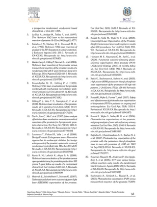 43
Hugo López-Ramos • Pablo Gómez Cusnir • Mauricio Moreno • Germán Patiño • Alfonso Rasch-Isla • Alejandro Dallos • Nicolás Fernández
Alejandro Jaramillo • Johanna Vega
a prospective randomised, urodynamic based
clinical trial. J Urol;157: 149A.
5. 	 Le Duc A., Anidjar M., Teillac P., et al. (1997).
The Holmium YAG laser in the transurethral
resection of prostate. Br J Urol; 80(Suppl 2):A773.
6.	 Kabalin J. N., Mackey M. J., Cresswell M. D.,
et al. (1997). Holmium: YAG laser resection of
prostate (HoLRP) forpatients in urinary retention.
J Endourol Agosto;11(4): 291-3. Revisado el:
XX-XX-XX. Recuperado de: http://www.ncbi.
nlm.nih.gov/pubmed/9376851
7. 	 WestenbergA.,GillingP.,KennettK.,etal.(2004).
Holmium laser resection of the prostate versus
transurethral resection of the prostate: results of a
randomised trial with 4-year minimum long-term
follow up. J Urol Agosto;172(2):616-9. Revisado
el: XX-XX-XX. Recuperado de: http://www.ncbi.
nlm.nih.gov/pubmed/15247745
8. 	 Fraundorfer M. R., Gilling P. J. (1998).
Holmium:YAG laser enucleation of the prostate
combined with mechanical morcellation: preli-
minary results. Eur Urol.;33(1): 69-72. Revisado
el: XX-XX-XX. Recuperado de: http://www.ncbi.
nlm.nih.gov/pubmed/9471043
9. 	 Gilling P. J., Aho T. F., Frampton C. F. et al.
(2008).Holmiumlaserenucleationoftheprostate:
results at 6 years.Eur Urol Abril; 53(4): 744-9.
Revisado el: XX-XX-XX. Recuperado de: http://
www.ncbi.nlm.nih.gov/pubmed/17475395
10. 	 Tan A., Liao C., Mo Z. et al. (2007). Meta-analysis
of holmium laser enucleation versus transurethral
resection ofthe prostate for Symptomatic pros-
tatic obstruction. Br J Surg Oct; 94(10): 1201-8.
Revisado el: XX-XX-XX. Recuperado de: http://
www.ncbi.nlm.nih.gov/pubmed/17729384
11. 	 Lourenco T., Pickard R., Vale L. et al. (2008).
Benign Prostatic Enlargement team. Alternative
approaches to endoscopic ablation for benign
enlargement of the prostate: systematic review of
randomized controlled trials. BMJ Jun;337:a449.
Revisado el: XX-XX-XX. Recuperado de: http://
www.ncbi.nlm.nih.gov/pubmed/18595932
12. 	 Kuntz R. M., Lehrich K., Ahyai S. A. (2008).
Holmium laser enucleation of the prostate versus
openprostatectomyforprostatesgreaterthan100
grams: 5-year follow up results of a randomised
clinical trial. Eur Urol Jan;53(1):160-6. Revisado
el: XX-XX-XX. Recuperado de: http://www.ncbi.
nlm.nih.gov/pubmed/17869409
13. 	 Heinrich E., Schiefelbein F., Schoen G. (2007).
Technique and short-term outcome of green light
laser (KTP,80W) vaporisation of the prostate.
Eur Urol Dec; 52(6): 1632-7. Revisado el: XX-
XX-XX. Recuperado de: http://www.ncbi.nlm.
nih.gov/pubmed/17689002
14. 	 Ruszat R., Seitz M., Wyler S. F. et al. (2008).
GreenLight Laser Vaporisation of the Prostate:
Single-Centerexperience and long-term results
after 500 procedures. Eur Urol Oct; 54(4): 893-
901. Revisado el: XX-XX-XX. Recuperado de:
http://www.ncbi.nlm.nih.gov/pubmed/18486311
15. 	 Hamann M. F., Naumann C. M., Seif C., et al.
(2008). Functional outcome following photo-
selective vaporisation ofthe prostate (PVP):
Urodynamic findings within 12 months follow
up. Eur Urol Oct; 54(4): 902-7. Revisado el:
XX-XX-XX. Recuperado de: http://www.ncbi.
nlm.nih.gov/pubmed/18502565
16. 	 Reich O., Bachmann A., Siebels M., et al. (2005).
High power (80W) potassium-titanyl-phosphate
laser vaporisation of the prostate in 66 high risk
patients. J Urol Enero;173(1): 158-60. Revisado
el: XX-XX-XX. Recuperado de: http://www.ncbi.
nlm.nih.gov/pubmed/15592063
17. 	 Ruszat R., Wyler S., Forster T., et al. (2007). Safety
and effectiveness of photoselective vaporisation
ot theprostate (PVP) in patients on ongoing oral
anticoagulation. Eur Urol Apr; 51(4): 1031-8.
Revisado el: XX-XX-XX. Recuperado de: http://
www.ncbi.nlm.nih.gov/pubmed/16945475
18. 	 Ruszat R., Wyler S., Seifert H. H. et al. (2006).
Photoselective vaporisation ot the prostate:
subgroup analysis of men with refractory urinary
retention Eur Urol Nov; 50(5): 1040-9. Revisado
el: XX-XX-XX. Recuperado de: http://www.ncbi.
nlm.nih.gov/pubmed/16481099
19. 	 Rajbabu K., Chandrasekara S. K., Barber N. J.
et al. (2007). Photoselective vaporisation of the
prostate with the potassium-titanyl-phosphate
laser in men with prostates of >100 mL. BJU
Int Sep;100(3):593-8. Revisado el: XX-XX-XX.
Recuperado de: http://www.ncbi.nlm.nih.gov/
pubmed/17511771
20. 	 Bouchier-Hayes D. M., Anderson P., Van Apple-
dorn S. et al. (2006). KTP laser versus transu-
rethral resection: early results of a randomised
trial J Endourol. Agosto;20(8):580-5. Revisado
el: XX-XX-XX. Recuperado de: http://www.ncbi.
nlm.nih.gov/pubmed/16903819
21. 	 Bachmann A., Schürch L., Ruszat R., et al.
(2005). Photoselective vaporisation (PVP) versus
transurethral resection of the prostate (TURP):
 