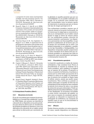 44
Sociedad Colombiana de Urologia / Guía de Manejo Hiperplasia Prostática Benigna
a prospective bi-centre study of perioperative
morbidity and early functional outcome. Eur
Urol. Diciembre; 48(6): 965-71. Revisado el:
XX-XX-XX. Recuperado de: http://www.ncbi.
nlm.nih.gov/pubmed/16126327
22. 	 Ruszat R., Wyler S. F., Seitz M. et al. (2008).
Comparisonofpotassium-titanyl-phosphatelaser
vaporization of the prostate and transurethral
resection of the prostate: update of a prospec-
tive non-randomised two centre study. BJU Int.
Nov;102(10):1432-8. Revisado el: XX-XX-XX.
Recuperado de: http://www.ncbi.nlm.nih.gov/
pubmed/18671785
23.	 Bouchier-Hayes D. M., Van Appledorn S.,
Bugeja P. et al. (2010). A randomised trial of
photoselective vaporisation of the prostate using
the 80-W potassium-titanyl-phosphate laser vs.
transurethral prostatectomy, with a 1-year follow
up. BJU Int. Abril;105(7):964-9. Revisado el:
XX-XX-XX. Recuperado de: http://www.ncbi.
nlm.nih.gov/pubmed/19912196
24. 	 Ding H., Du W., Lu Z. P., Zhai Z. X., Wang H. Z.,
WangZ.P.(2012).Photoselectivegreen-lightlaser
vaporisation vs.TURP for BPH: meta-analysis.
Asian J Androl. Sep;14(5): 720-5
25. 	 Capitán C.,Blasquez C., Martin D., Hernandez
V., De La Peña E. y Llorente C. (2011). Green
Light HPS 120-W Laser Vaporization versus
Transurethral Resection of the Prostate for the
Treatment of Lower Urinary Tract Symptoms due
to Benign Prostatic Hyperplasia: A Randomized
Clinical Trial with 2-year Follow up. European
Urology Volume 60, Issue 4 , Pages 734-739 ,
October
26.	 Strope S.,Yanq L.,Nepple K., Andriole G., Owens
P.. Population Based Comparative Effectiveness
of Transurethral Resection of the Prostate and
Laser Therapy for Benign Prostatic Hyperplasia.
The Journal of Urology,Volume 187, Issue 4 ,
pp. 1341-1345, Abril 2012 
5. 6 Endoprótesis Prostática (Stent )
5.6.1	 Mecanismo de Acción
El uso de una prótesis para mantener la permea-
bilidad es un concepto bien establecido, cuando
en 1980 Fabián, por primera vez describió la
colocación de un dispositivo en la uretra prostá-
tica para aliviar la obstrucción (1). Inicialmente
las próstesis prostáticas se diseñaron como una
alternativa a la colocación de un catéter uretral
para aliviar la obstrucción por crecimiento de
la glándula en aquellos pacientes que por sus
comorbilidades no era posible realizarles una
cirugía. En su evolución otros estudios han
sido recomendados como la primera opción
de tratamiento en pacientes que aún no tienen
este tipo de riesgos quirúrgicos (2, 3).
Una endoprótesis prostática requiere que el
músculo vesical se encuentre funcionando, de
tal manera que la vejiga logre su vaciamiento y
esto es en contraposición con el catéter vesical
donde la vejiga se drena de manera pasiva
(4). Las endoprótesis pueden colocarse de
manera temporal o permanente. Los disposi-
tivos permanentes son biocompatibles, lo que
permite la epitelización de tal forma que con
el tiempo son incrustrados por la uretra. Las
prótesis temporales no se epitelizan y pueden
ser de tipo bioestables o biodegradables. Los
dispositivos temporales pueden proporcionar
un alivio transitorio de la obstrucción por cre-
cimiento prostático en pacientes que están en
preparación para procedimientos quirúrgicos
o mínimamente invasivos (4).
5.6.2	 Procedimiento operatorio
La inserción usualmente se realiza de manera
ambulatoria y bajo anestesia local. Previo al
procedimiento se requiere la medición de la
uretra prostática, para establecer la longitud
que se requiere de la prótesis. El paciente se
coloca en posición de litotomía y la prótesis se
avanza por la uretra hasta que la punta de la
prótesis se coloca en la vejiga. Es importante
que el extremo de la prótesis no llegue hasta
el esfínter externo, puesto que puede causar
incontinencia. Para confirmar su posición se
realiza cistoscopia o ecografía. El retiro de una
endoprótesis de tipo temporal se hace mediante
la tracción de la sutura de retiro o con pinzas
de extracción por guía endoscópica. Puede ser
difícil la extracción de prótesis definitivas, cuando
se han desplazado, se encuentren incrustadas
o exista mucho crecimiento del epitelio; en
esos casos se requiere de anestesian general.
En general, su colocación no requiere de uso
prolongado de antibióticos con excepción de
aquellos casos en que se ha documentado la
presencia de infección.
5.6.3	 Eficacia
Existen diversos estudios con series pequeñas
de casos, usando dispositivos con diferentes
 